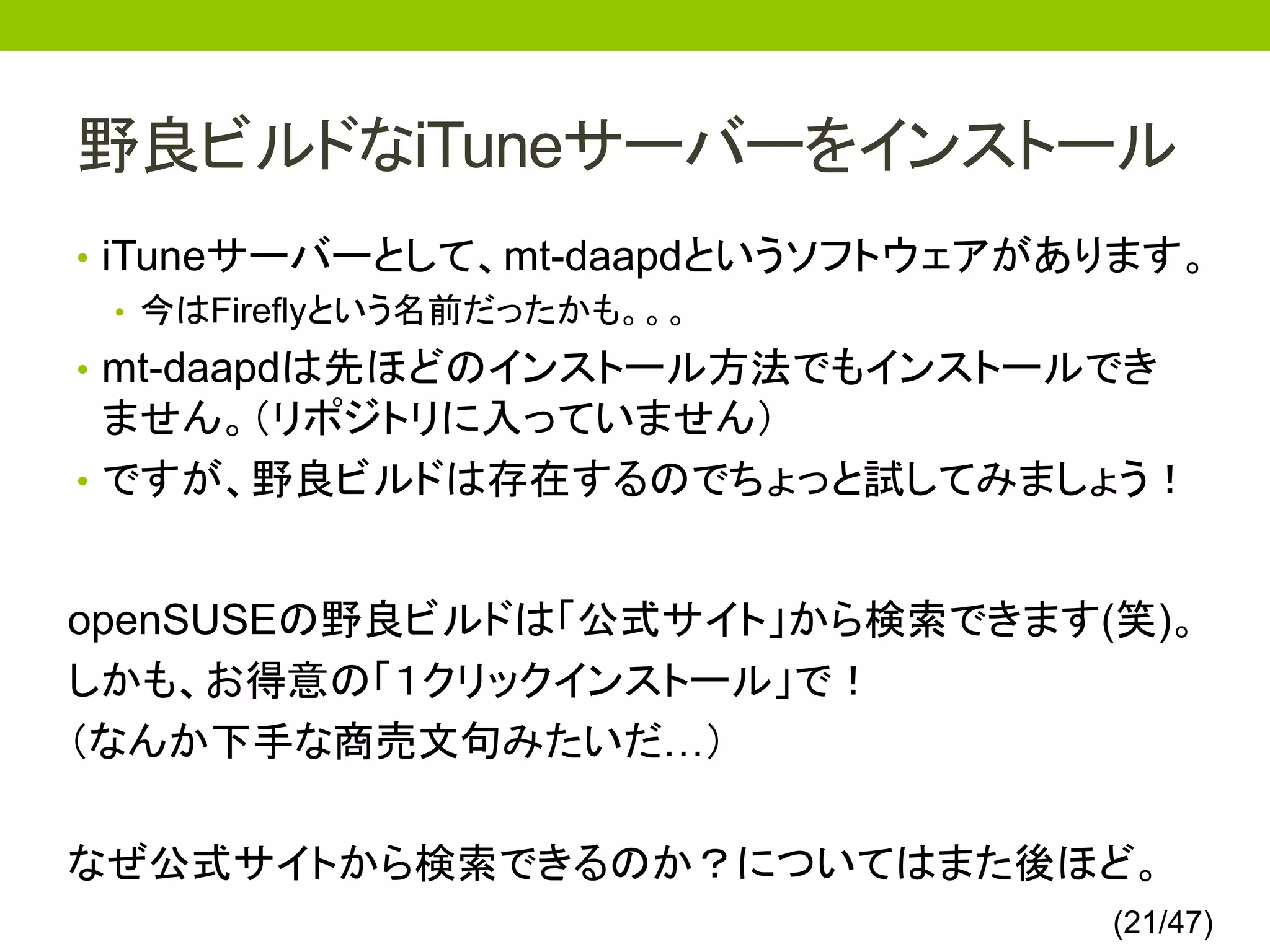 野良ビルドなiTuneサーバーをインストール
• iTuneサーバーとして、mt-daapdというソフトウェアがあります。
   • 今はFireflyという名前だったかも。。。
• mt-daapdは先ほどのインストール方法でもインストールでき
  ません。（リポジトリに入っていません）
• ですが、野良ビルドは存在するのでちょっと試してみましょう！


openSUSEの野良ビルドは「公式サイト」から検索できます(笑)。
しかも、お得意の「１クリックインストール」で！
（なんか下手な商売文句みたいだ…）

なぜ公式サイトから検索できるのか？についてはまた後ほど。
                                  (21/47)
 