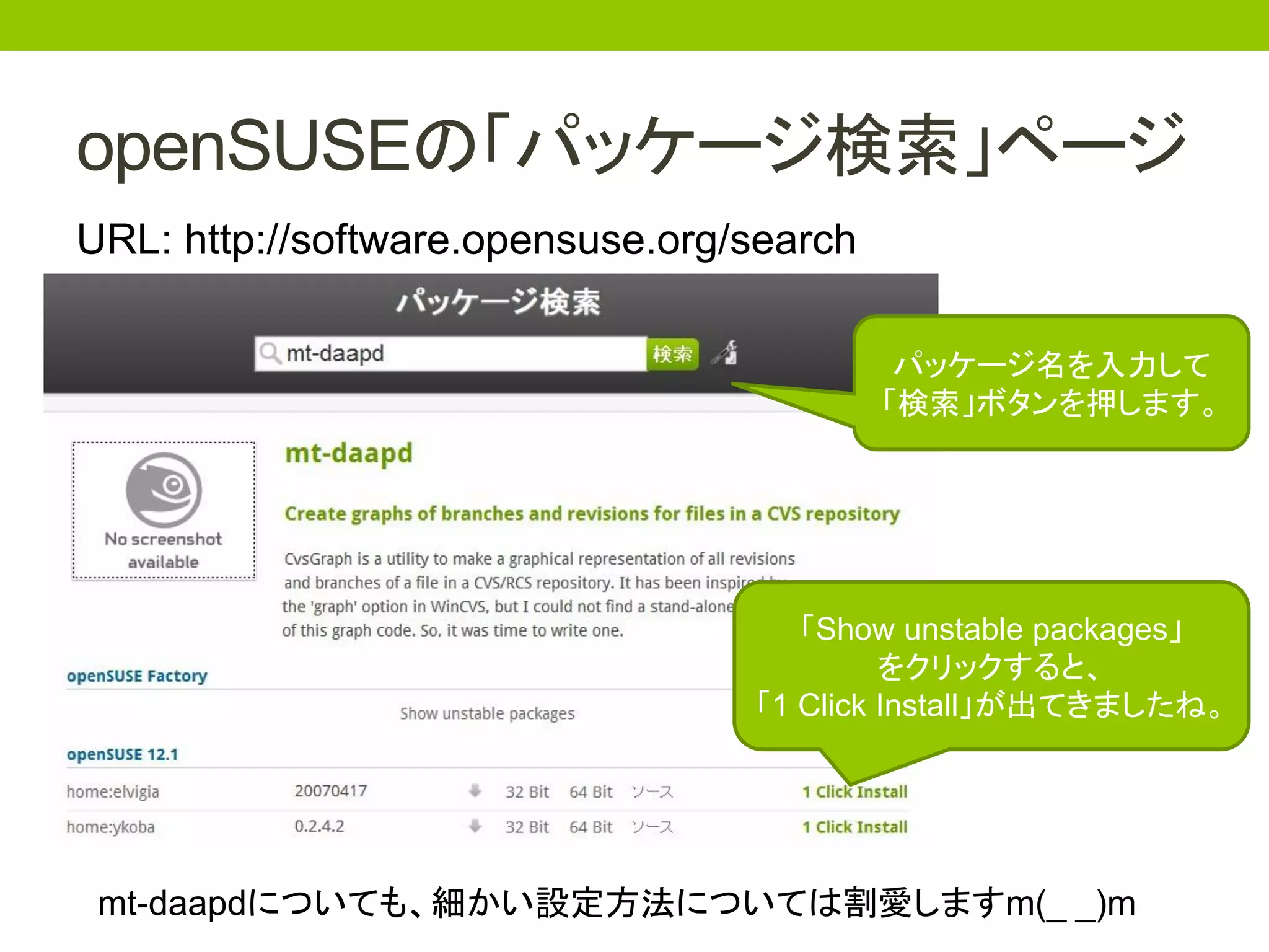 openSUSEの「パッケージ検索」ページ
URL: http://software.opensuse.org/search

                                            パッケージ名を入力して
                                           「検索」ボタンを押します。




                                     「Show unstable packages」
                                           をクリックすると、
                                  「1 Click Install」が出てきましたね。




 mt-daapdについても、細かい設定方法については割愛しますm(_ _)m
 