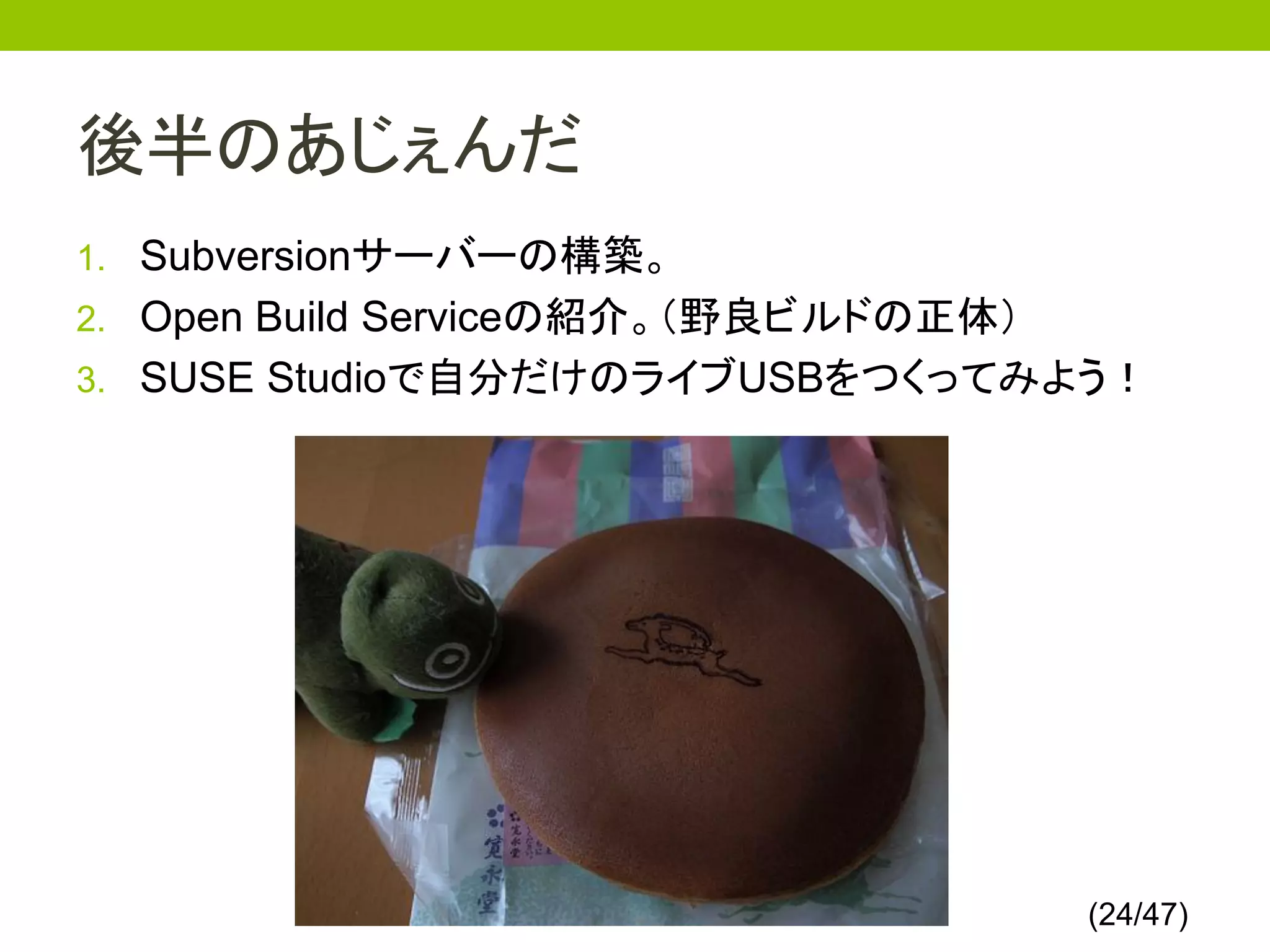 後半のあじぇんだ
1. Subversionサーバーの構築。
2. Open Build Serviceの紹介。（野良ビルドの正体）
3. SUSE Studioで自分だけのライブUSBをつくってみよう！




                                      (24/47)
 