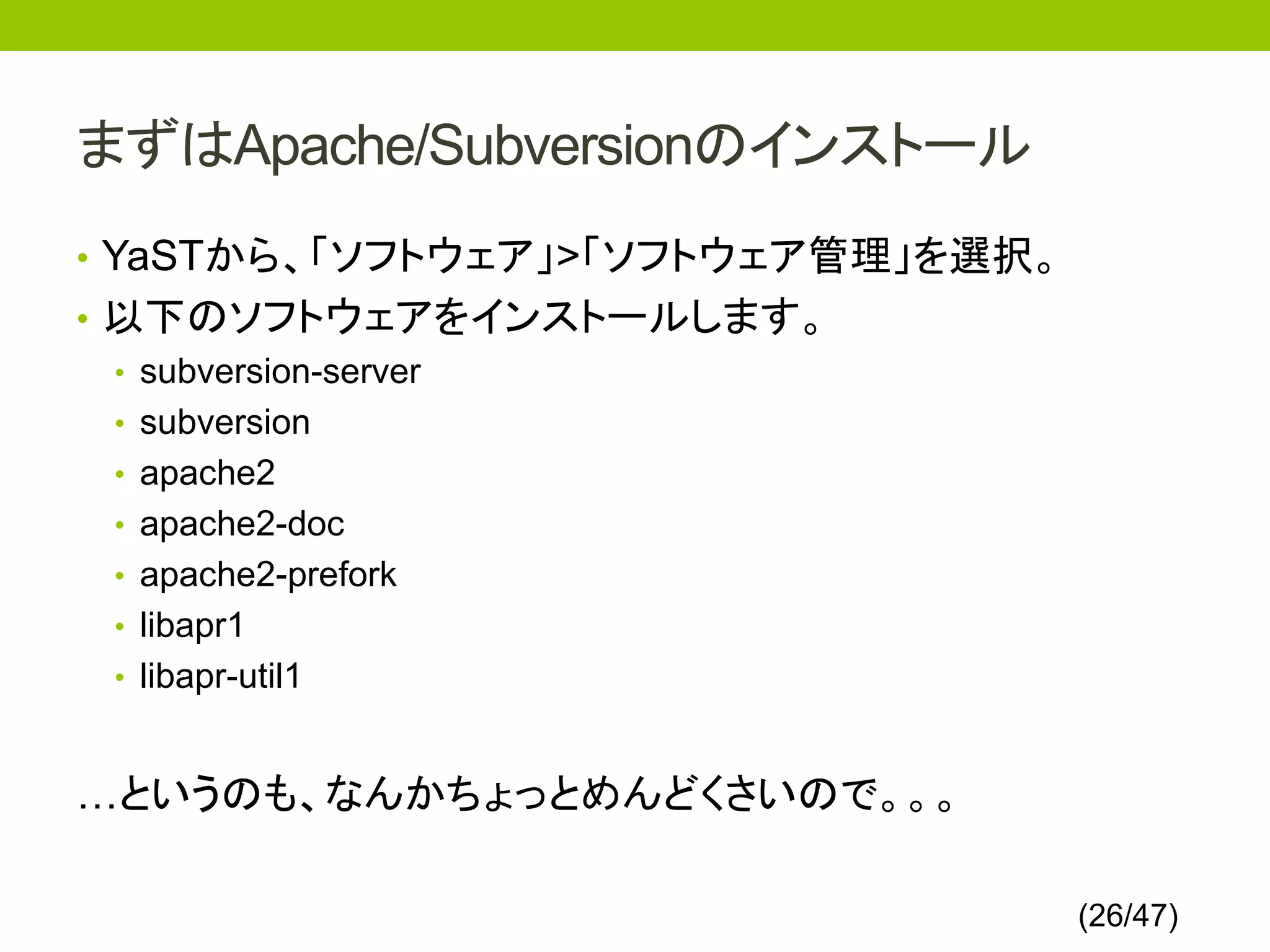 まずはApache/Subversionのインストール
• YaSTから、「ソフトウェア」>「ソフトウェア管理」を選択。
• 以下のソフトウェアをインストールします。
  • subversion-server
  • subversion
  • apache2
  • apache2-doc
  • apache2-prefork
  • libapr1
  • libapr-util1



…というのも、なんかちょっとめんどくさいので。。。

                                   (26/47)
 