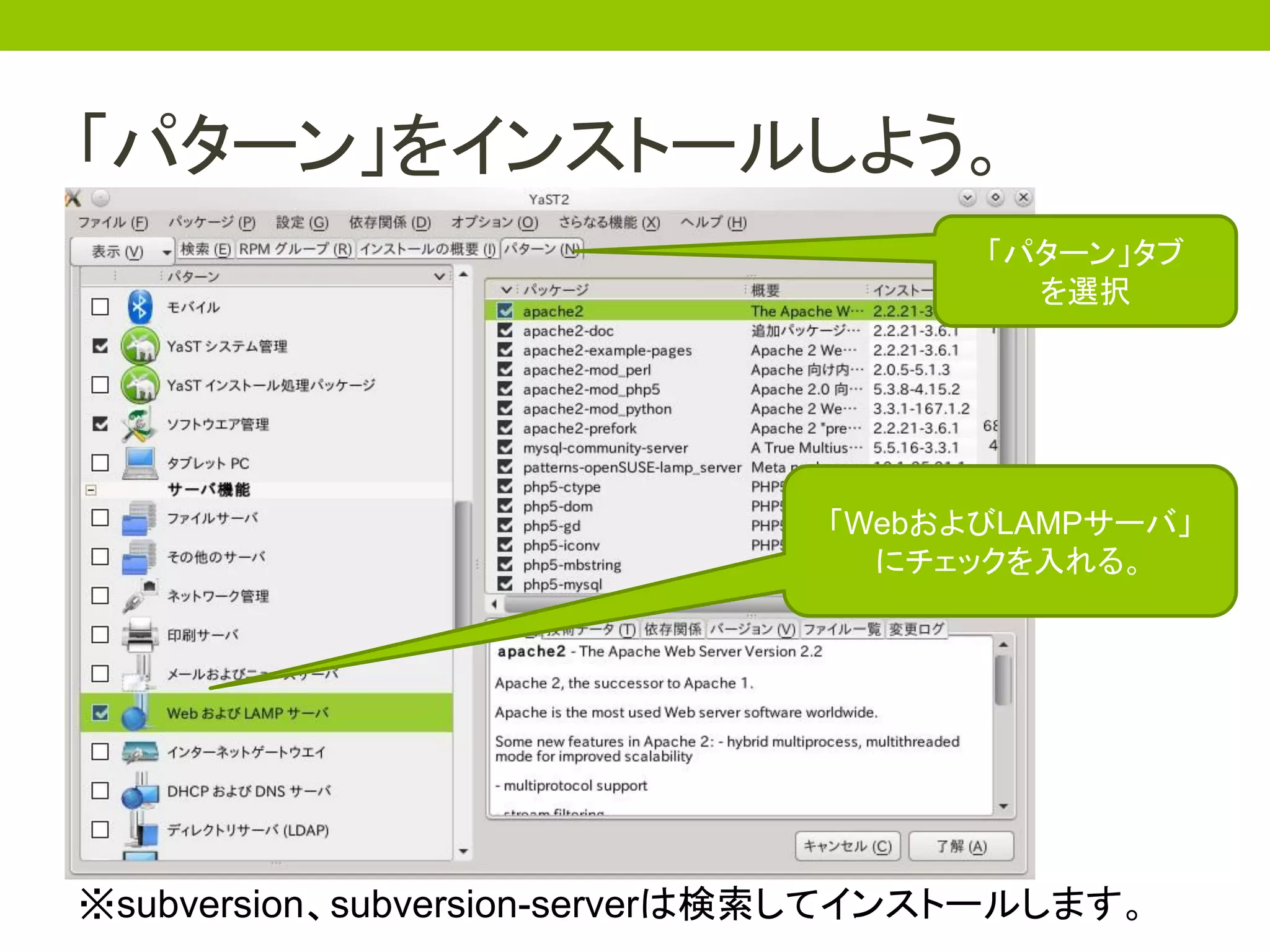 「パターン」をインストールしよう。
                                     「パターン」タブ
                                       を選択




                              「WebおよびLAMPサーバ」
                                にチェックを入れる。




※subversion、subversion-serverは検索してインストールします。
 