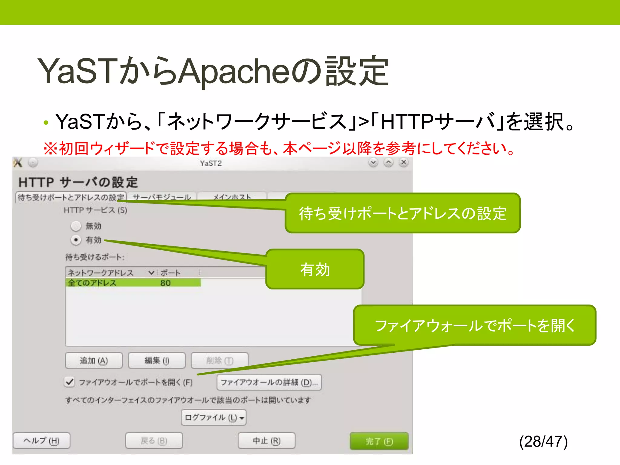 YaSTからApacheの設定
• YaSTから、「ネットワークサービス」>「HTTPサーバ」を選択。
※初回ウィザードで設定する場合も、本ページ以降を参考にしてください。



                  待ち受けポートとアドレスの設定


                  有効


                       ファイアウォールでポートを開く




                                     (28/47)
 