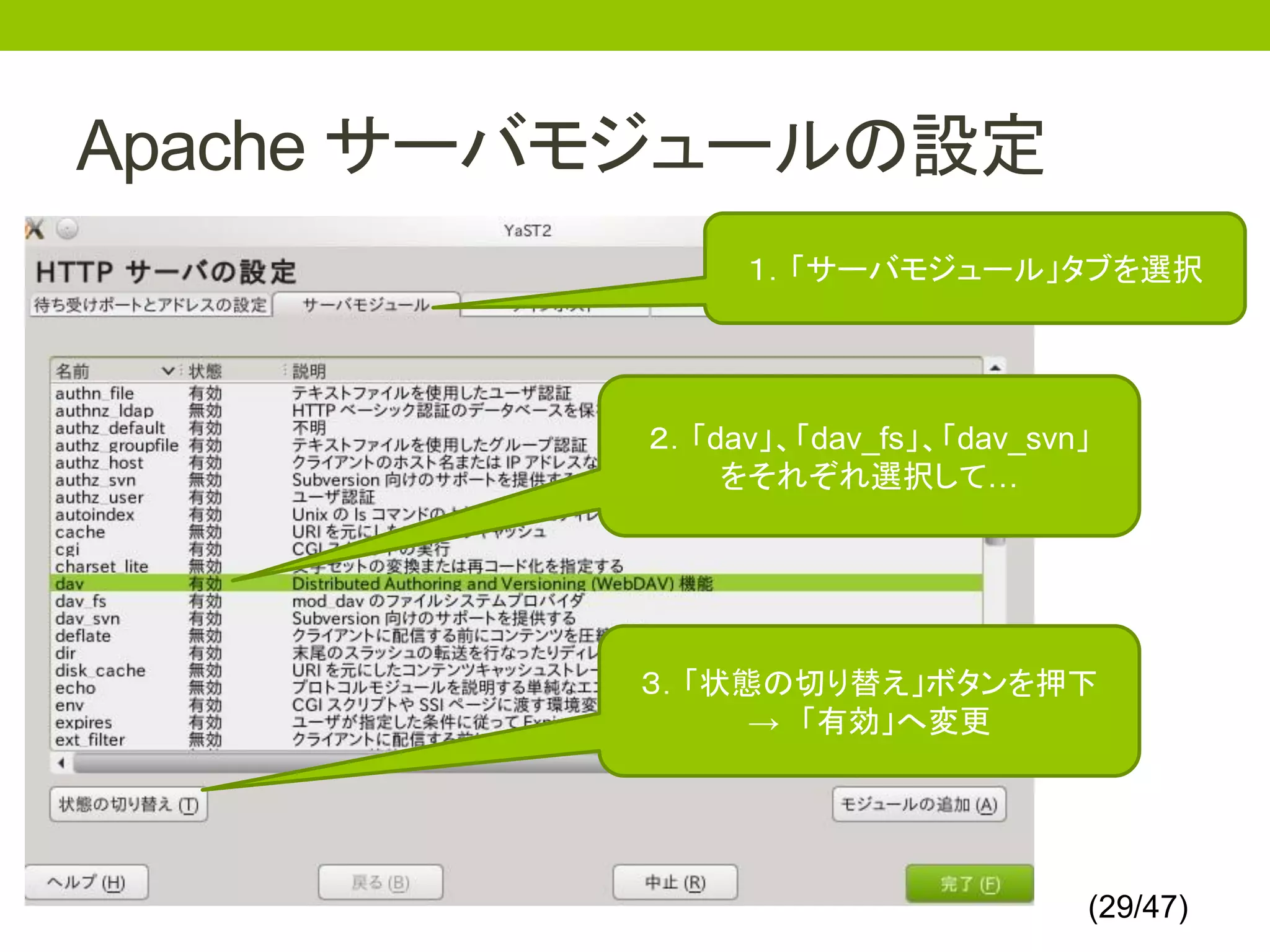Apache サーバモジュールの設定
               １．「サーバモジュール」タブを選択




          ２．「dav」、「dav_fs」、「dav_svn」
              をそれぞれ選択して…




          ３．「状態の切り替え」ボタンを押下
               → 「有効」へ変更




                                   (29/47)
 