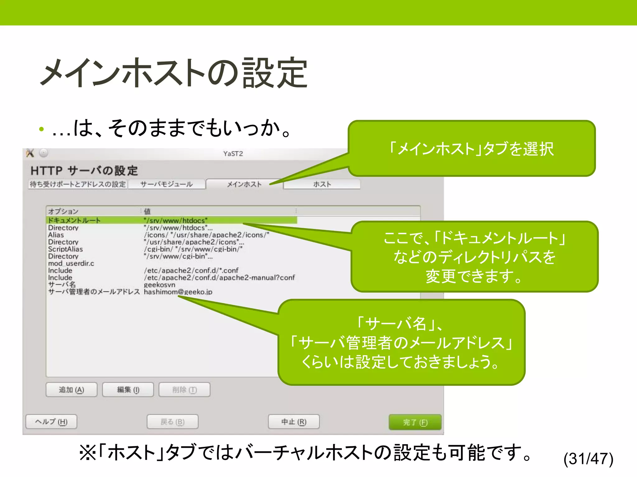 メインホストの設定
• …は、そのままでもいっか。
                     「メインホスト」タブを選択




                    ここで、「ドキュメントルート」
                     などのディレクトリパスを
                       変更できます。

                   「サーバ名」、
              「サーバ管理者のメールアドレス」
               くらいは設定しておきましょう。




  ※「ホスト」タブではバーチャルホストの設定も可能です。        (31/47)
 