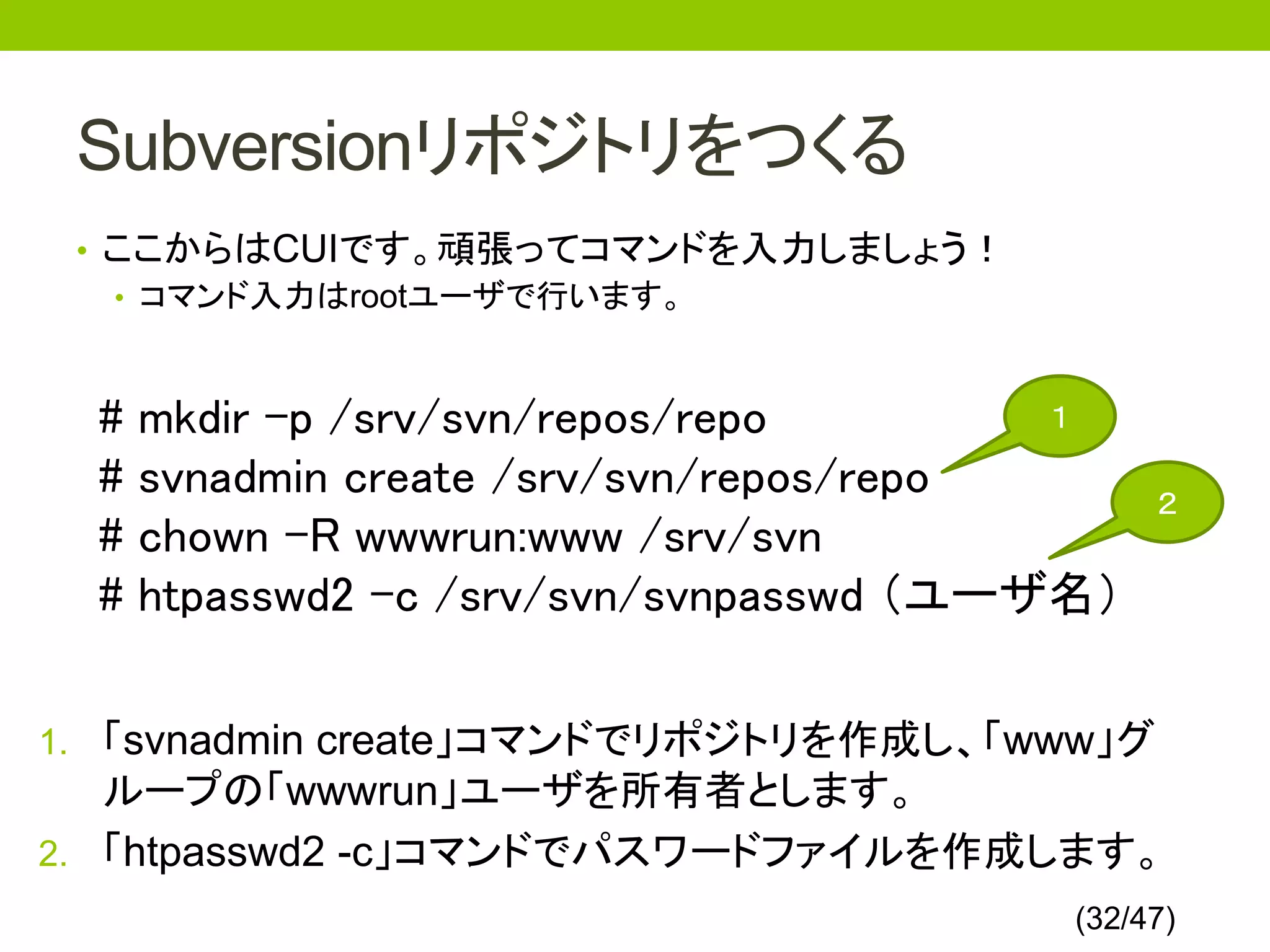 Subversionリポジトリをつくる
 • ここからはCUIです。頑張ってコマンドを入力しましょう！
   • コマンド入力はrootユーザで行います。



  #   mkdir -p /srv/svn/repos/repo        １

  #   svnadmin create /srv/svn/repos/repo      ２
  #   chown -R wwwrun:www /srv/svn
  #   htpasswd2 -c /srv/svn/svnpasswd （ユーザ名）

1. 「svnadmin create」コマンドでリポジトリを作成し、「www」グ
   ループの「wwwrun」ユーザを所有者とします。
2. 「htpasswd2 -c」コマンドでパスワードファイルを作成します。
                                          (32/47)
 