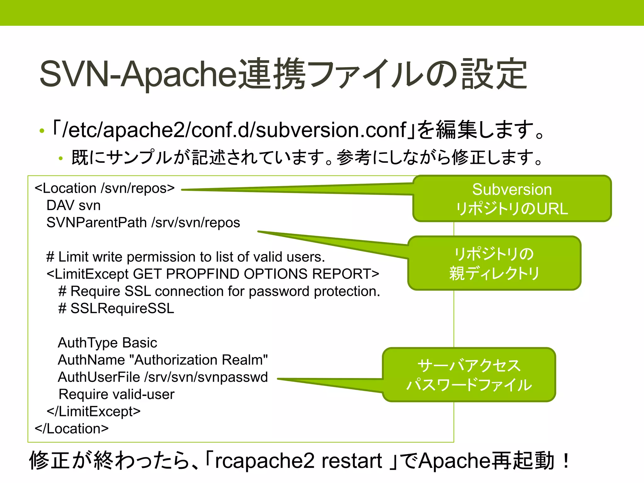 SVN-Apache連携ファイルの設定
• 「/etc/apache2/conf.d/subversion.conf」を編集します。
   • 既にサンプルが記述されています。参考にしながら修正します。
<Location /svn/repos>                                      Subversion
 DAV svn                                                  リポジトリのURL
 SVNParentPath /srv/svn/repos

 # Limit write permission to list of valid users.         リポジトリの
 <LimitExcept GET PROPFIND OPTIONS REPORT>                親ディレクトリ
   # Require SSL connection for password protection.
   # SSLRequireSSL

    AuthType Basic
    AuthName "Authorization Realm"                      サーバアクセス
    AuthUserFile /srv/svn/svnpasswd
                                                       パスワードファイル
    Require valid-user
  </LimitExcept>
</Location>

修正が終わったら、「rcapache2 restart 」でApache再起動！
 