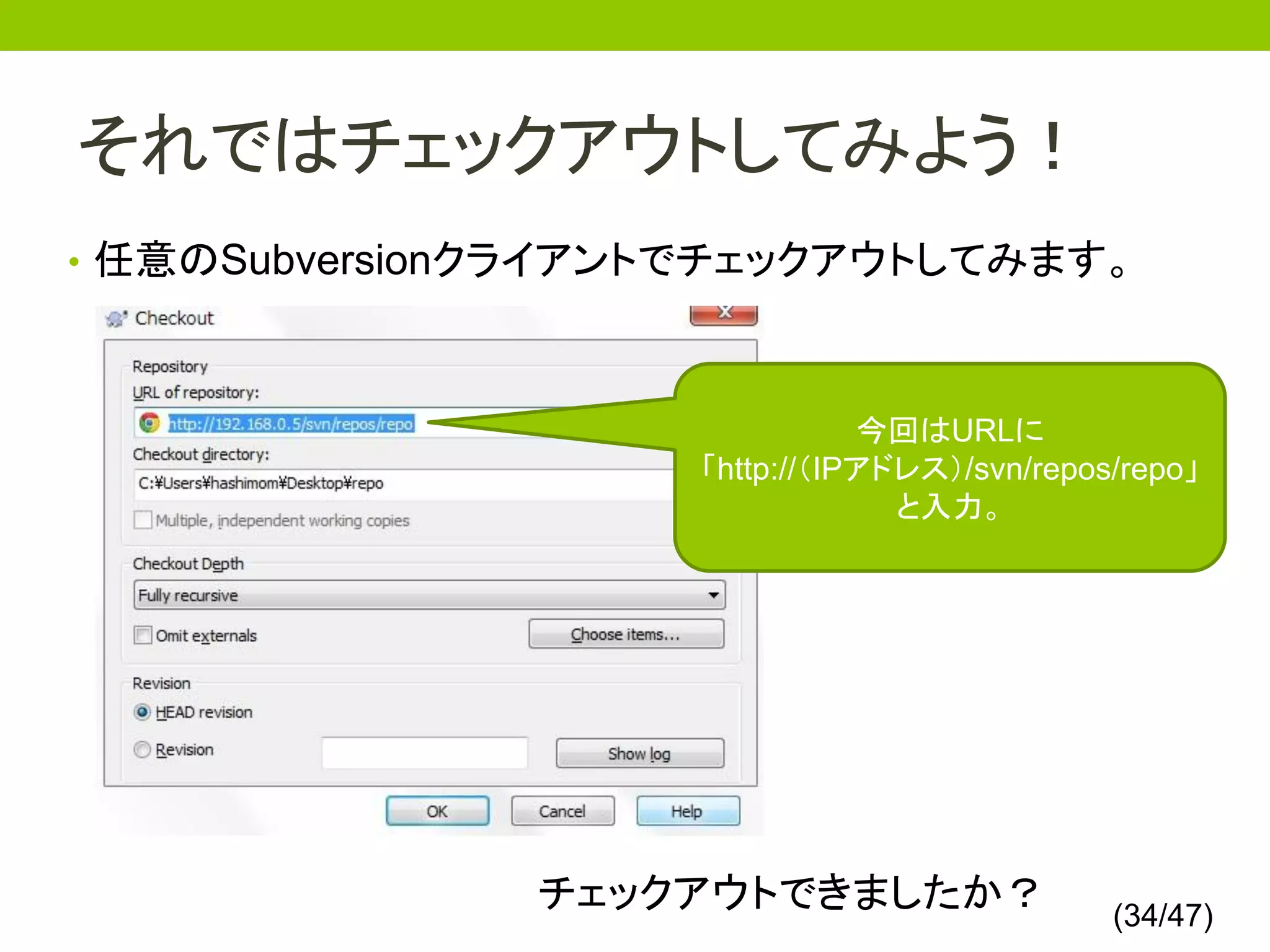 それではチェックアウトしてみよう！
• 任意のSubversionクライアントでチェックアウトしてみます。



                               今回はURLに
                    「http://（IPアドレス）/svn/repos/repo」
                                 と入力。




               チェックアウトできましたか？                 (34/47)
 