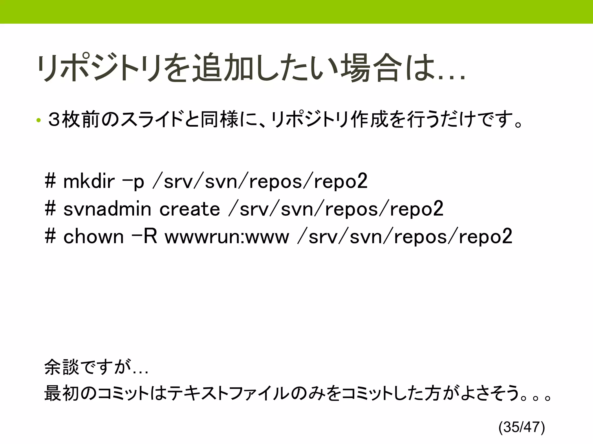 リポジトリを追加したい場合は…
• ３枚前のスライドと同様に、リポジトリ作成を行うだけです。


# mkdir -p /srv/svn/repos/repo2
# svnadmin create /srv/svn/repos/repo2
# chown -R wwwrun:www /srv/svn/repos/repo2




余談ですが…
最初のコミットはテキストファイルのみをコミットした方がよさそう。。。
                                        (35/47)
 