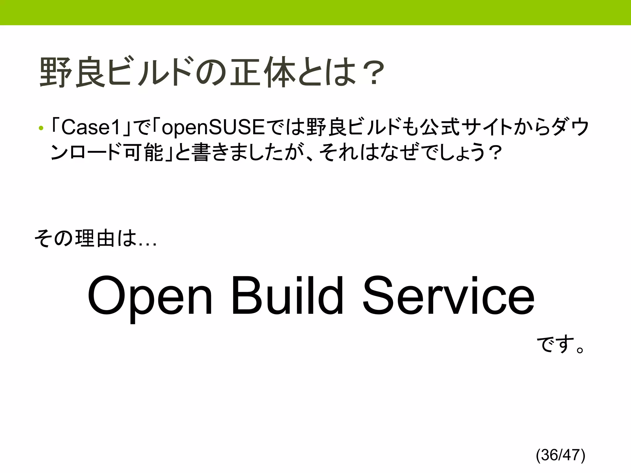 野良ビルドの正体とは？
• 「Case1」で「openSUSEでは野良ビルドも公式サイトからダウ
ンロード可能」と書きましたが、それはなぜでしょう？



その理由は…


   Open Build Service
                                です。




                                (36/47)
 