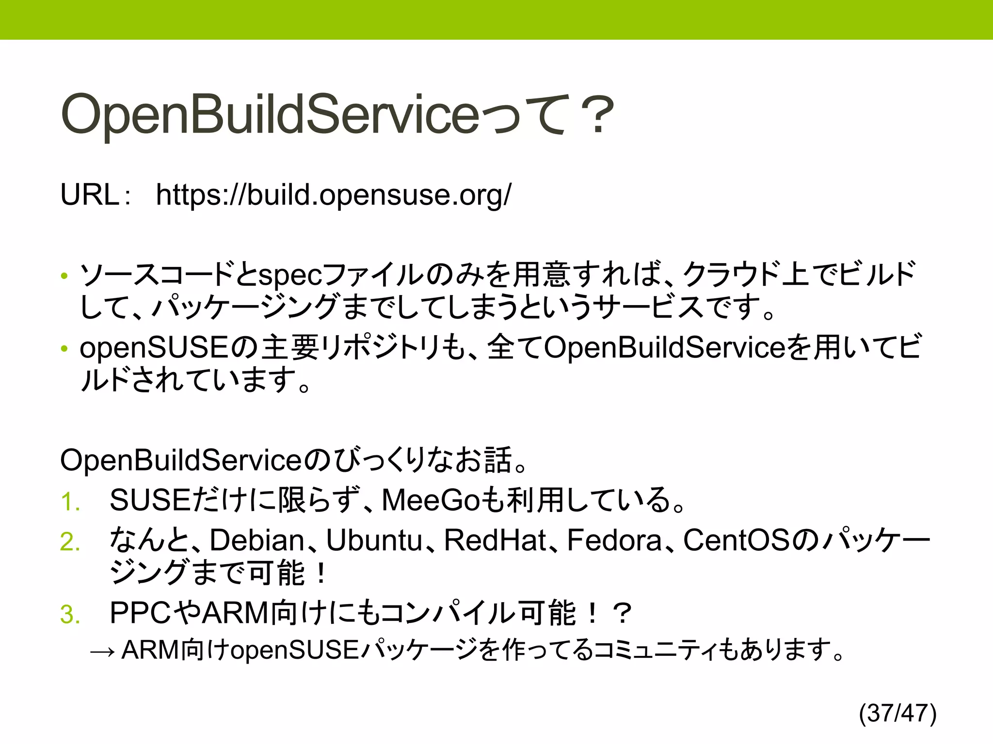 OpenBuildServiceって？
URL： https://build.opensuse.org/

• ソースコードとspecファイルのみを用意すれば、クラウド上でビルド
  して、パッケージングまでしてしまうというサービスです。
• openSUSEの主要リポジトリも、全てOpenBuildServiceを用いてビ
  ルドされています。

OpenBuildServiceのびっくりなお話。
1. SUSEだけに限らず、MeeGoも利用している。
2. なんと、Debian、Ubuntu、RedHat、Fedora、CentOSのパッケー
   ジングまで可能！
3. PPCやARM向けにもコンパイル可能！？
  → ARM向けopenSUSEパッケージを作ってるコミュニティもあります。

                                          (37/47)
 