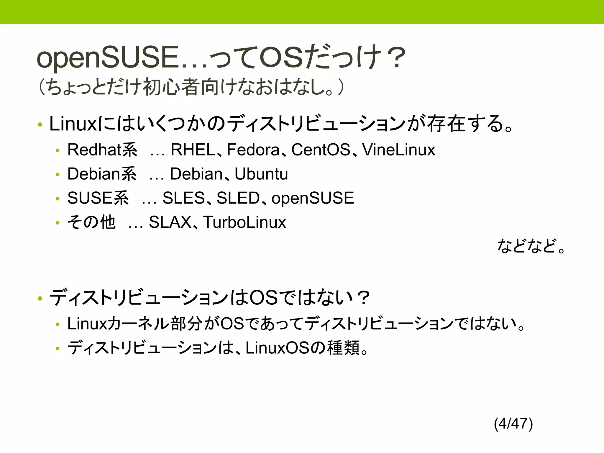 openSUSE…ってＯＳだっけ？
（ちょっとだけ初心者向けなおはなし。）
• Linuxにはいくつかのディストリビューションが存在する。
   • Redhat系 … RHEL、Fedora、CentOS、VineLinux
   • Debian系 … Debian、Ubuntu
   • SUSE系 … SLES、SLED、openSUSE
   • その他 … SLAX、TurboLinux
                                            などなど。


• ディストリビューションはOSではない？
  • Linuxカーネル部分がOSであってディストリビューションではない。
  • ディストリビューションは、LinuxOSの種類。




                                          (4/47)
 