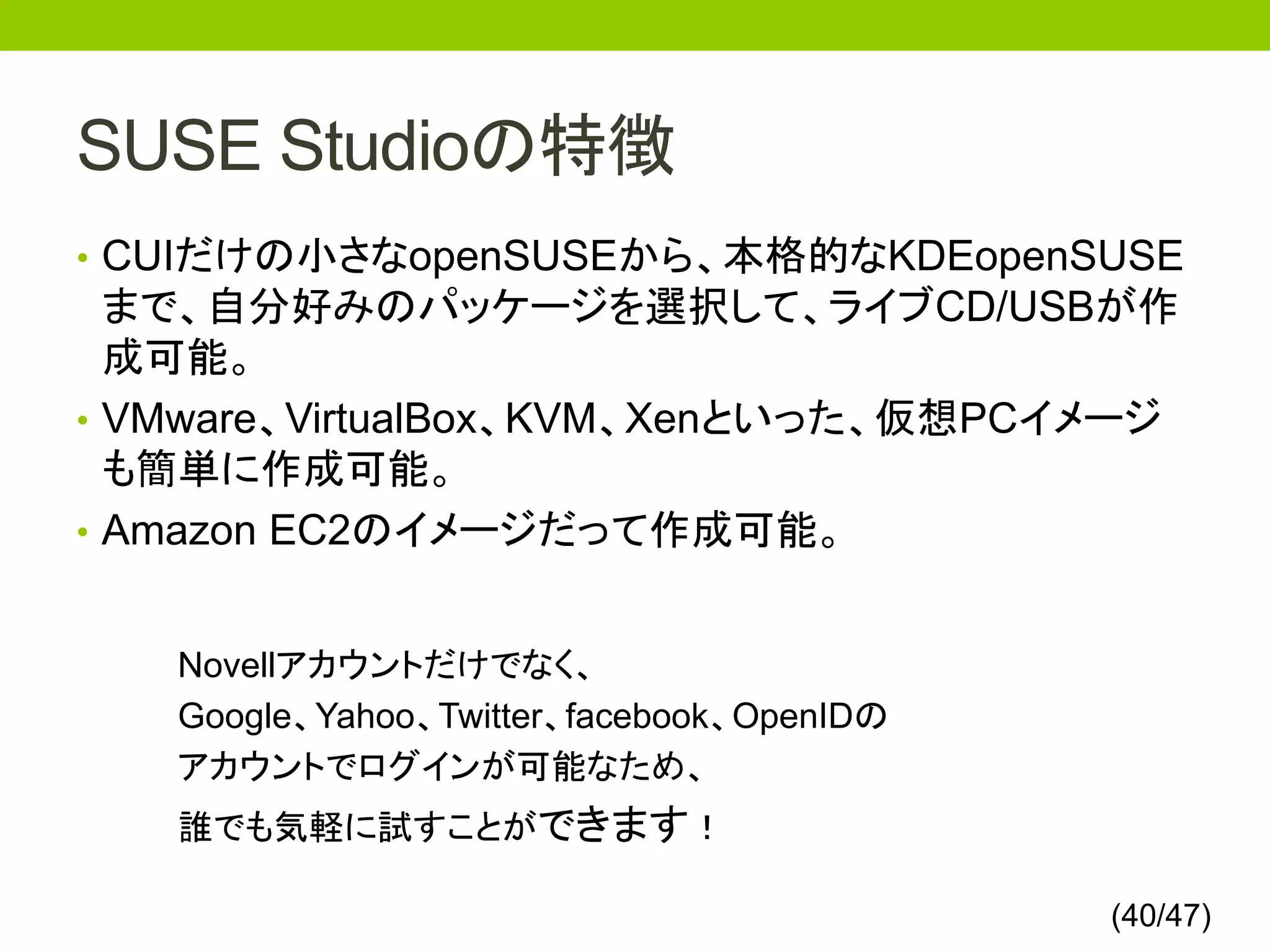 SUSE Studioの特徴
• CUIだけの小さなopenSUSEから、本格的なKDEopenSUSE
  まで、自分好みのパッケージを選択して、ライブCD/USBが作
  成可能。
• VMware、VirtualBox、KVM、Xenといった、仮想PCイメージ
  も簡単に作成可能。
• Amazon EC2のイメージだって作成可能。


   Novellアカウントだけでなく、
   Google、Yahoo、Twitter、facebook、OpenIDの
   アカウントでログインが可能なため、
   誰でも気軽に試すことができます！

                                           (40/47)
 