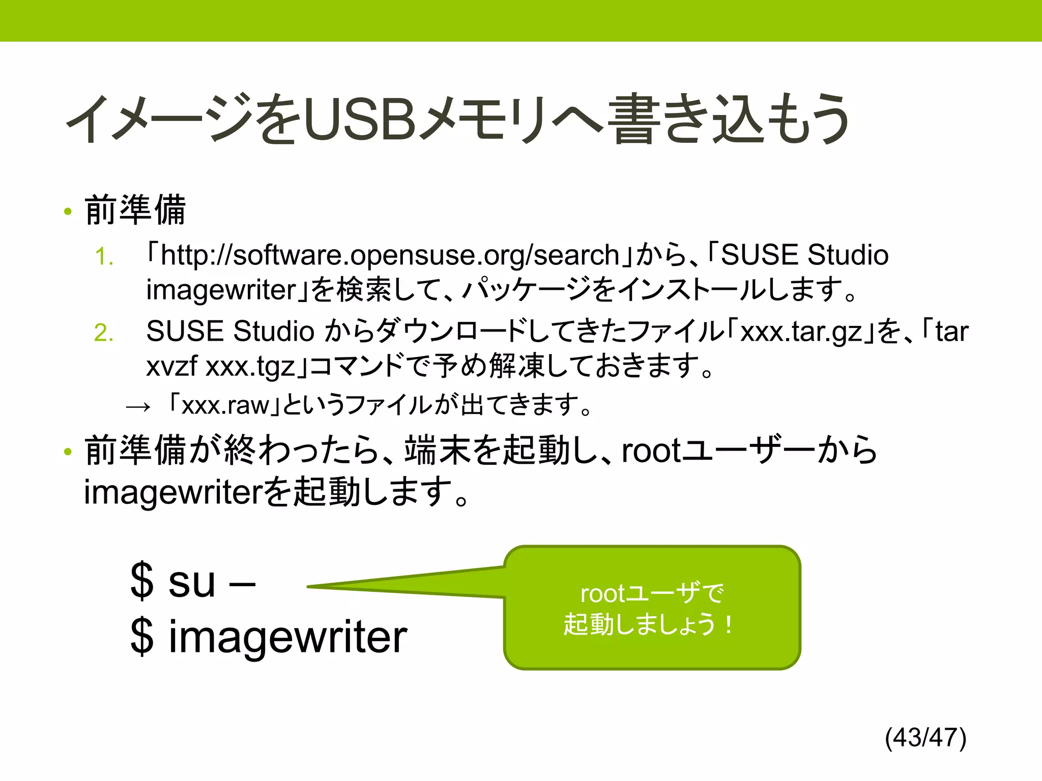 イメージをUSBメモリへ書き込もう
• 前準備
  1. 「http://software.opensuse.org/search」から、「SUSE Studio
     imagewriter」を検索して、パッケージをインストールします。
  2. SUSE Studio からダウンロードしてきたファイル「xxx.tar.gz」を、「tar
     xvzf xxx.tgz」コマンドで予め解凍しておきます。
   → 「xxx.raw」というファイルが出てきます。
• 前準備が終わったら、端末を起動し、rootユーザーから
 imagewriterを起動します。

    $ su –                      rootユーザで
                               起動しましょう！
    $ imagewriter

                                                   (43/47)
 
