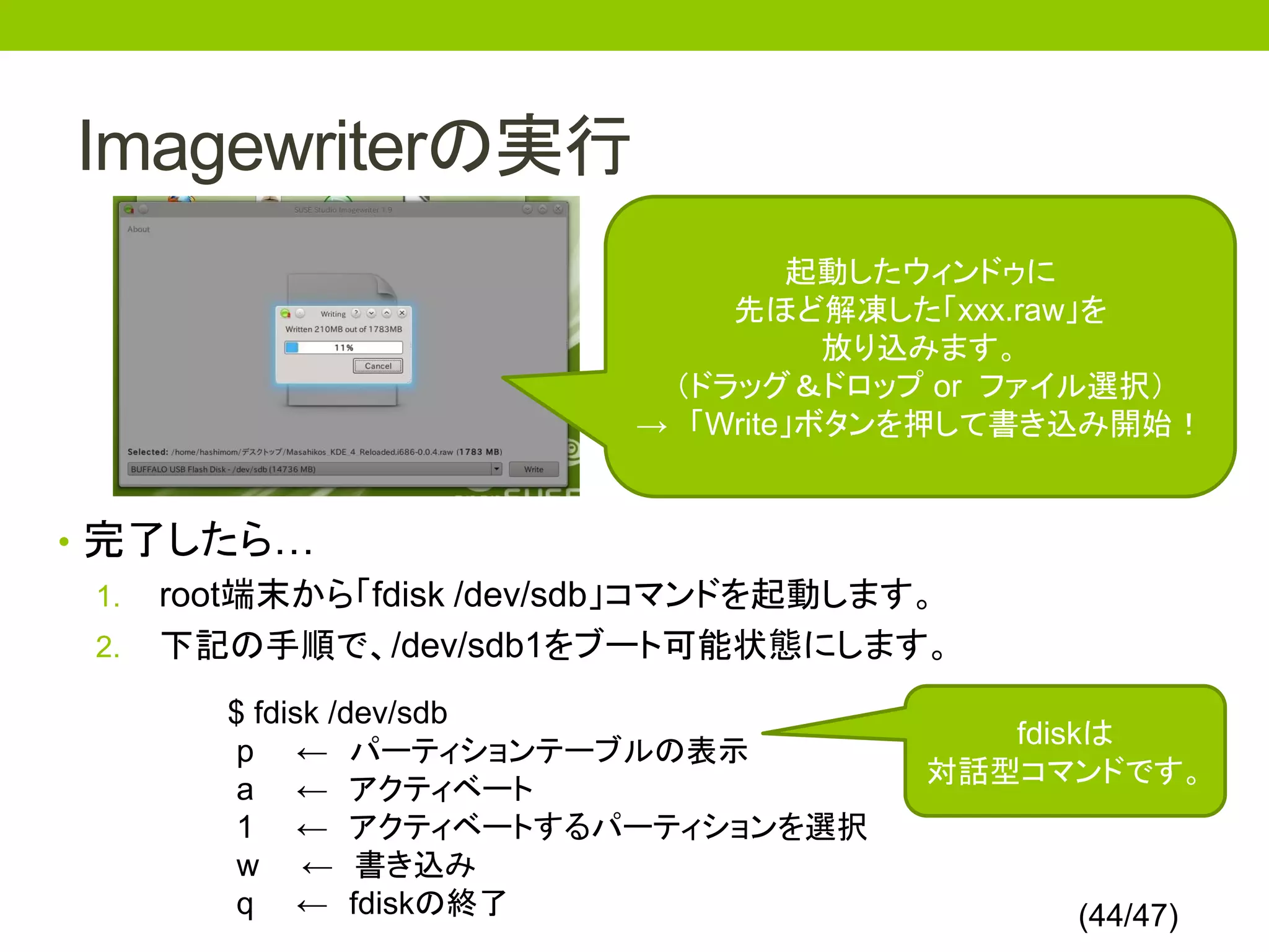 Imagewriterの実行
                                 起動したウィンドゥに
                             先ほど解凍した「xxx.raw」を
                                   放り込みます。
                          （ドラッグ＆ドロップ or ファイル選択）
                         → 「Write」ボタンを押して書き込み開始！


• 完了したら…
  1. root端末から「fdisk /dev/sdb」コマンドを起動します。
  2. 下記の手順で、/dev/sdb1をブート可能状態にします。

       $ fdisk /dev/sdb
                                         fdiskは
        p ← パーティションテーブルの表示
                                      対話型コマンドです。
        a ← アクティベート
        1 ← アクティベートするパーティションを選択
        w ← 書き込み
        q ← fdiskの終了                       (44/47)
 