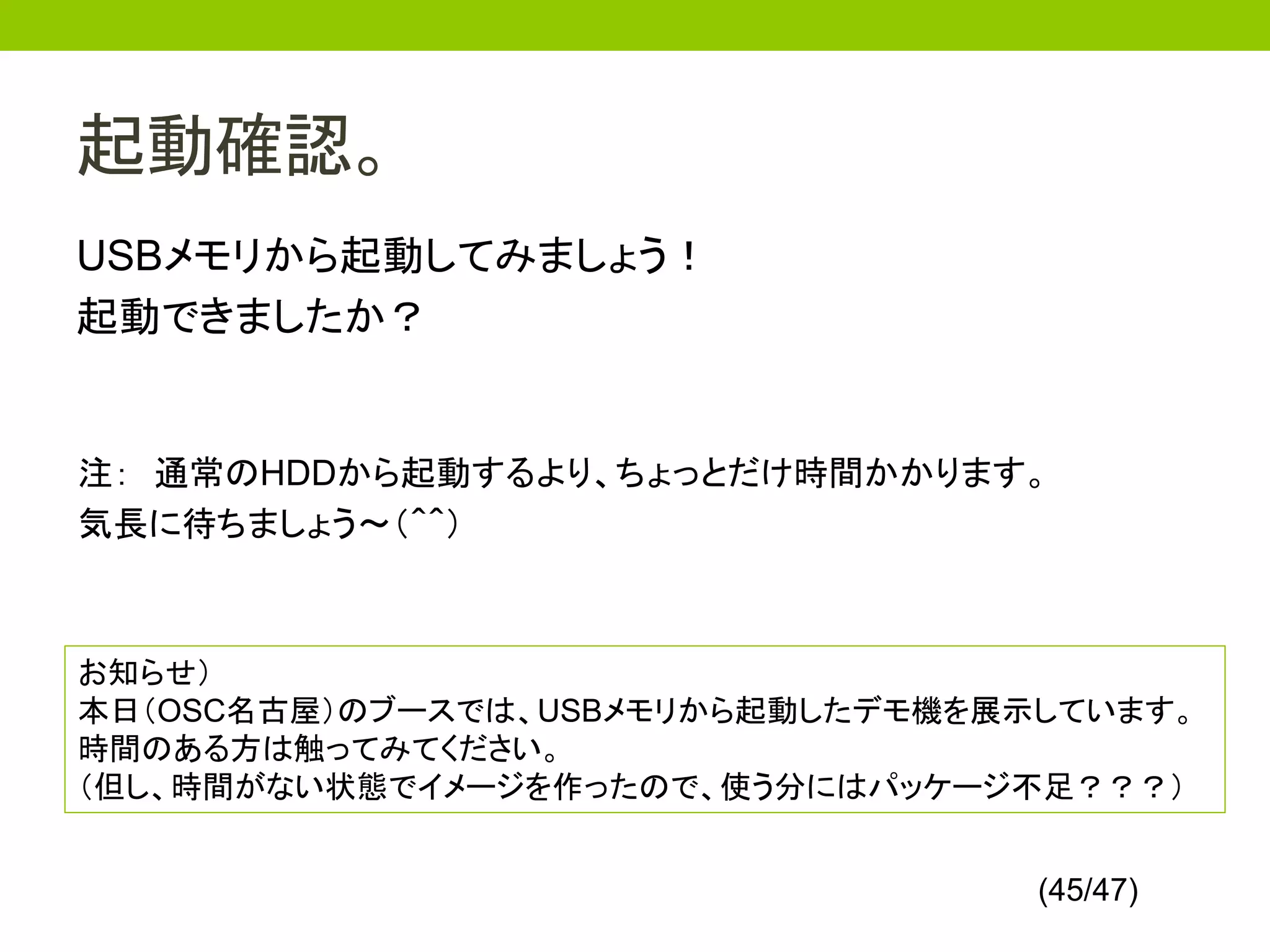 起動確認。
USBメモリから起動してみましょう！
起動できましたか？


注： 通常のHDDから起動するより、ちょっとだけ時間かかります。
気長に待ちましょう～（＾＾）



お知らせ）
本日（OSC名古屋）のブースでは、USBメモリから起動したデモ機を展示しています。
時間のある方は触ってみてください。
（但し、時間がない状態でイメージを作ったので、使う分にはパッケージ不足？？？）


                                   (45/47)
 