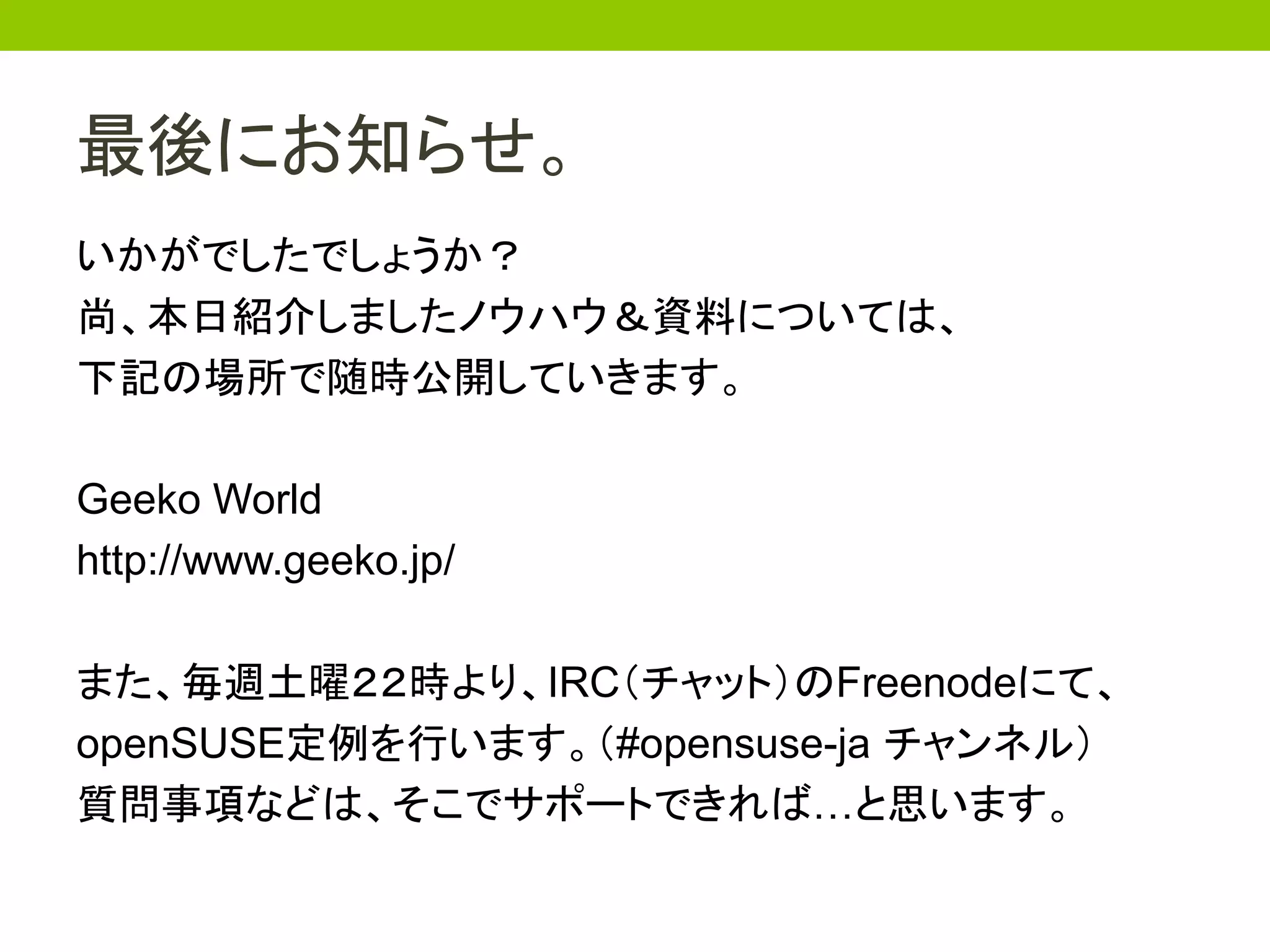 最後にお知らせ。
いかがでしたでしょうか？
尚、本日紹介しましたノウハウ＆資料については、
下記の場所で随時公開していきます。

Geeko World
http://www.geeko.jp/

また、毎週土曜２２時より、IRC（チャット）のFreenodeにて、
openSUSE定例を行います。（#opensuse-ja チャンネル）
質問事項などは、そこでサポートできれば…と思います。
 