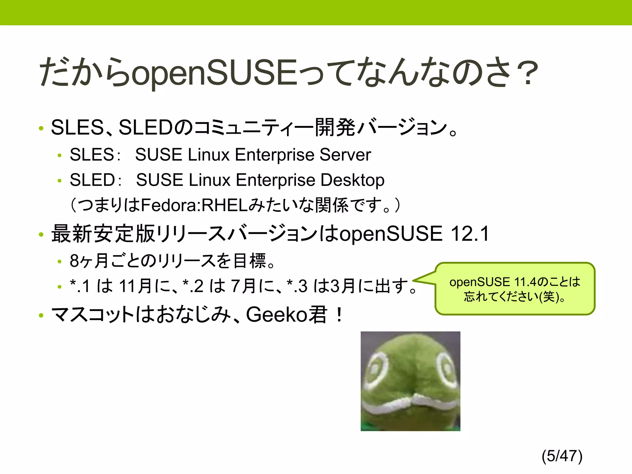 だからopenSUSEってなんなのさ？
• SLES、SLEDのコミュニティー開発バージョン。
  • SLES： SUSE Linux Enterprise Server
  • SLED： SUSE Linux Enterprise Desktop
    （つまりはFedora:RHELみたいな関係です。）
• 最新安定版リリースバージョンはopenSUSE 12.1
  • 8ヶ月ごとのリリースを目標。
  • *.1 は 11月に、*.2 は 7月に、*.3 は3月に出す。 openSUSE 11.4のことは
                                       忘れてください(笑)。
• マスコットはおなじみ、Geeko君！




                                                  (5/47)
 