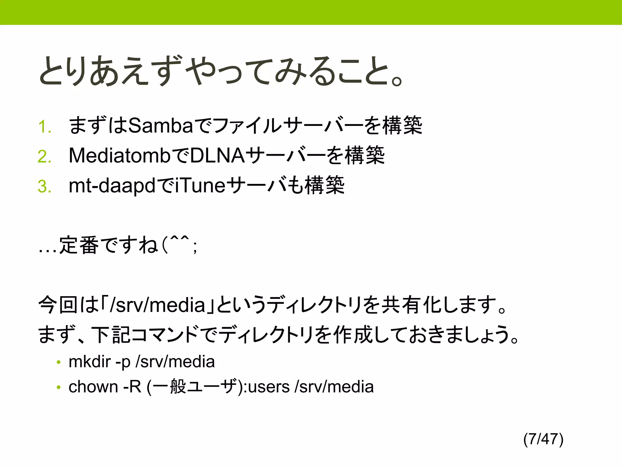 とりあえずやってみること。
1. まずはSambaでファイルサーバーを構築
2. MediatombでDLNAサーバーを構築
3. mt-daapdでiTuneサーバも構築


…定番ですね（＾＾；

今回は「/srv/media」というディレクトリを共有化します。
まず、下記コマンドでディレクトリを作成しておきましょう。
 • mkdir -p /srv/media
 • chown -R (一般ユーザ):users /srv/media


                                       (7/47)
 