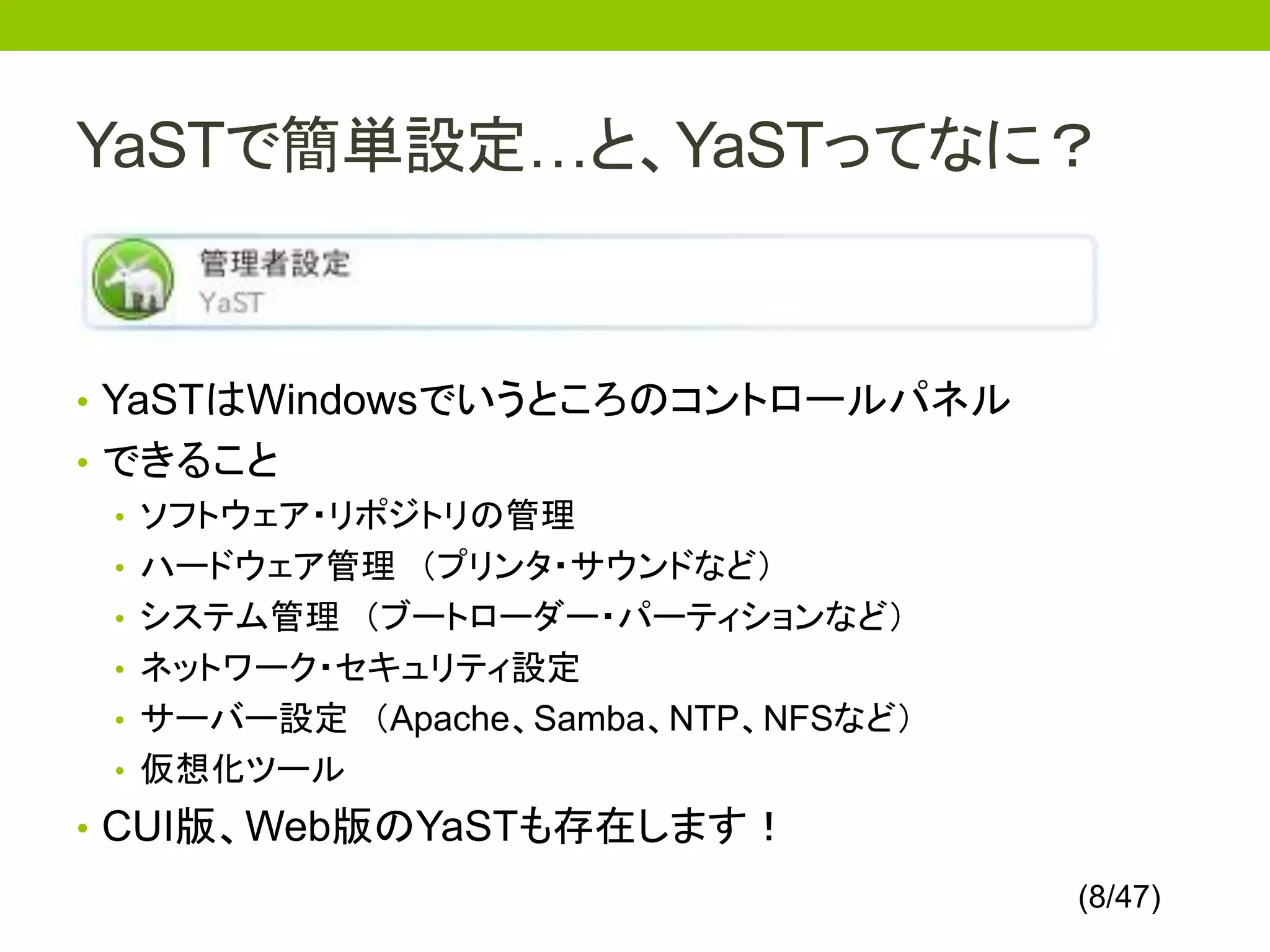 YaSTで簡単設定…と、YaSTってなに？


• YaSTはWindowsでいうところのコントロールパネル
• できること
  • ソフトウェア・リポジトリの管理
  • ハードウェア管理 （プリンタ・サウンドなど）
  • システム管理 （ブートローダー・パーティションなど）
  • ネットワーク・セキュリティ設定
  • サーバー設定 （Apache、Samba、NTP、NFSなど）
  • 仮想化ツール
• CUI版、Web版のYaSTも存在します！
                                      (8/47)
 