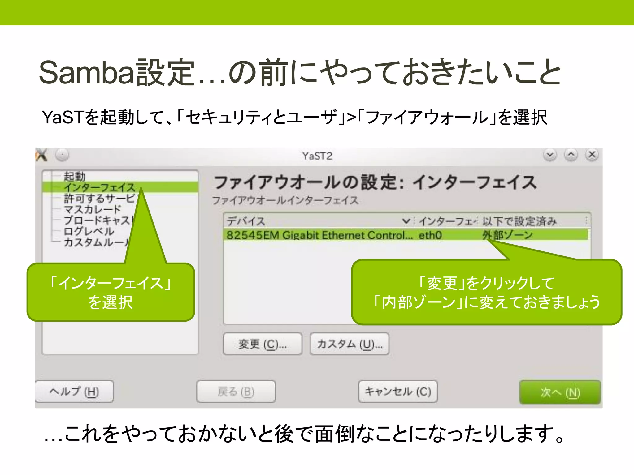 Samba設定…の前にやっておきたいこと
YaSTを起動して、「セキュリティとユーザ」>「ファイアウォール」を選択




「インターフェイス」                「変更」をクリックして
   を選択                 「内部ゾーン」に変えておきましょう




…これをやっておかないと後で面倒なことになったりします。
 