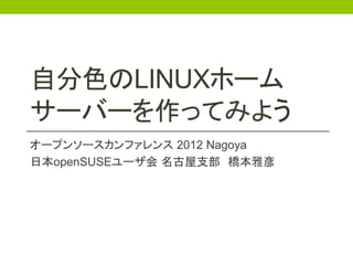 自分色のLINUXホーム
サーバーを作ってみよう
オープンソースカンファレンス 2012 Nagoya
日本openSUSEユーザ会 名古屋支部 橋本雅彦
 