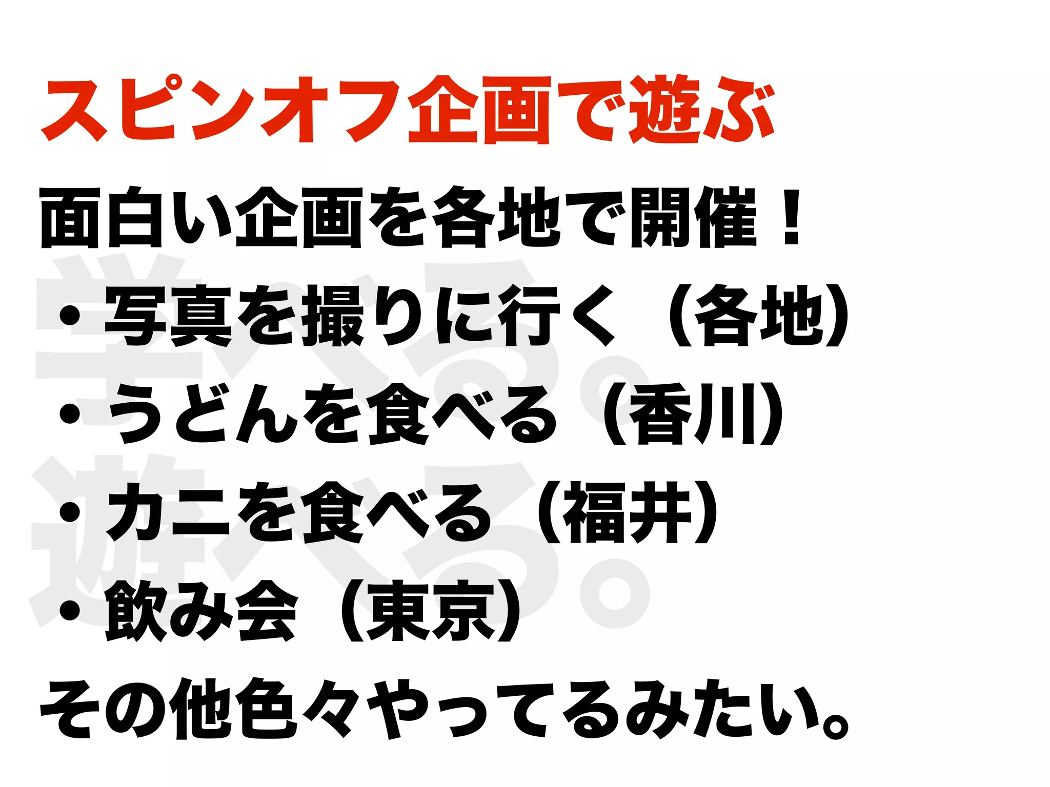 スピンオフ企画で遊ぶ
面白い企画を各地で開催！

学べる。
・写真を撮りに行く（各地）
・うどんを食べる（香川）

遊べる。
・カニを食べる（福井）
・飲み会（東京）
その他色々やってるみたい。
 