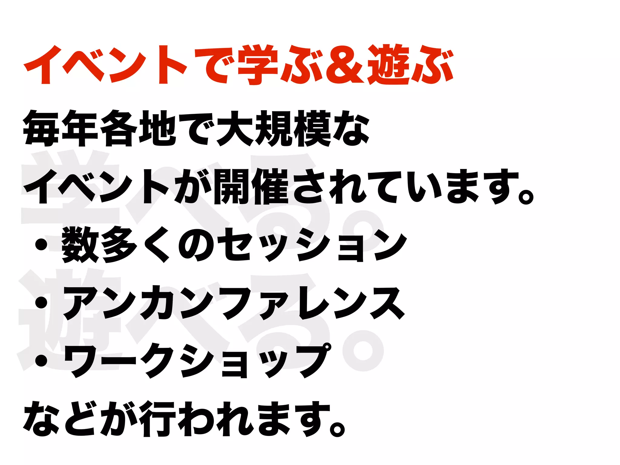 イベントで学ぶ＆遊ぶ
毎年各地で大規模な

学べる。
イベントが開催されています。
・数多くのセッション

遊べる。
・アンカンファレンス
・ワークショップ
などが行われます。
 
