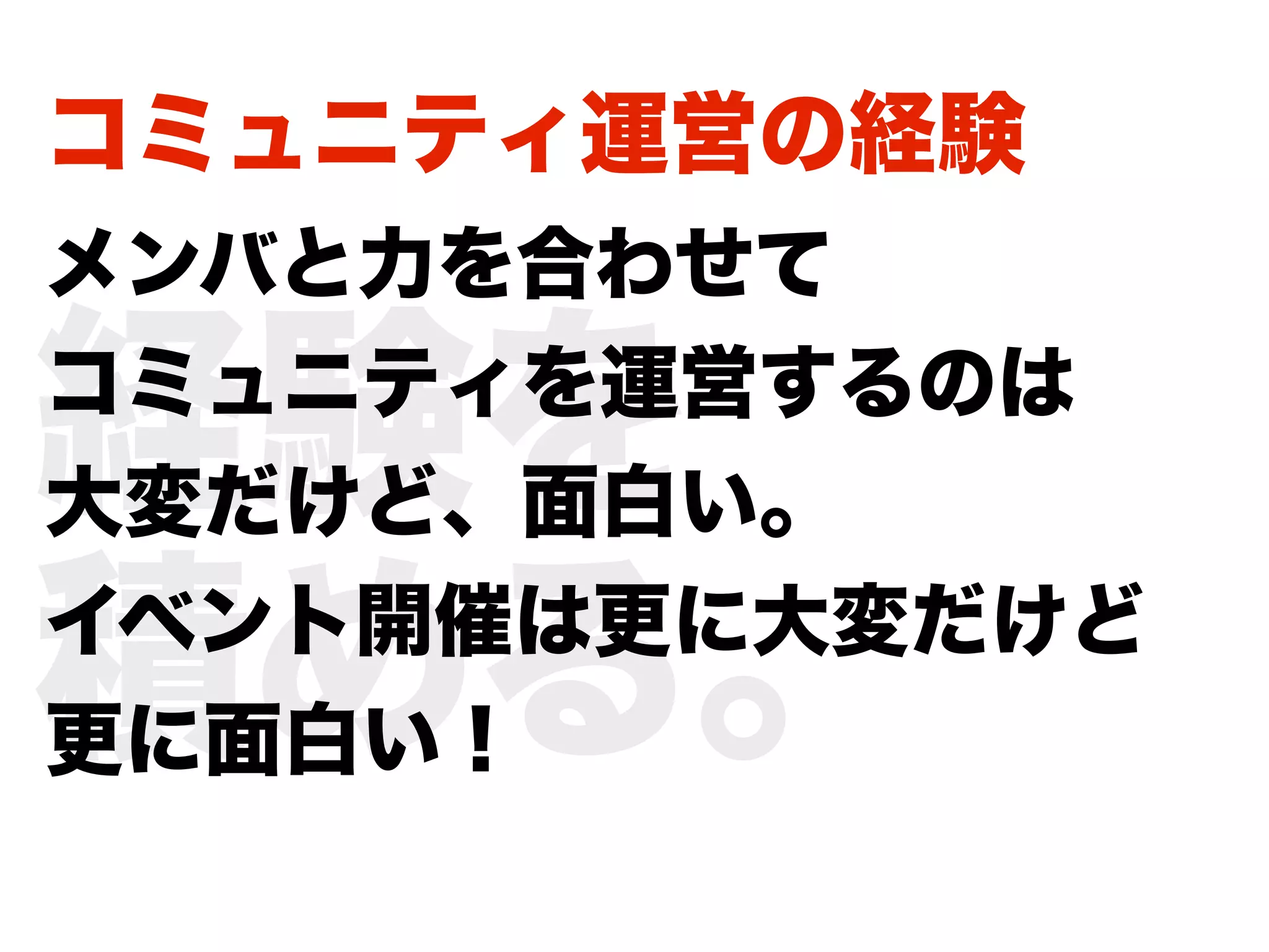 コミュニティ運営の経験
メンバと力を合わせて

経験を
コミュニティを運営するのは
大変だけど、面白い。

積める。
イベント開催は更に大変だけど
更に面白い！
 