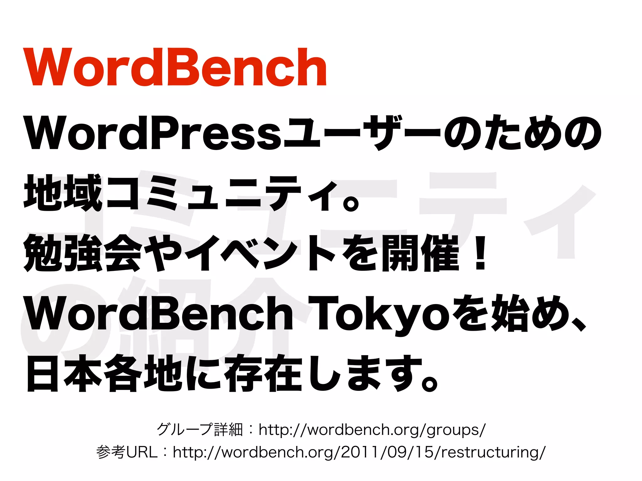WordBench
WordPressユーザーのための

コミュニティ
地域コミュニティ。
勉強会やイベントを開催！

の紹介
WordBench Tokyoを始め、
日本各地に存在します。
       グループ詳細：http://wordbench.org/groups/
  参考URL：http://wordbench.org/2011/09/15/restructuring/
 