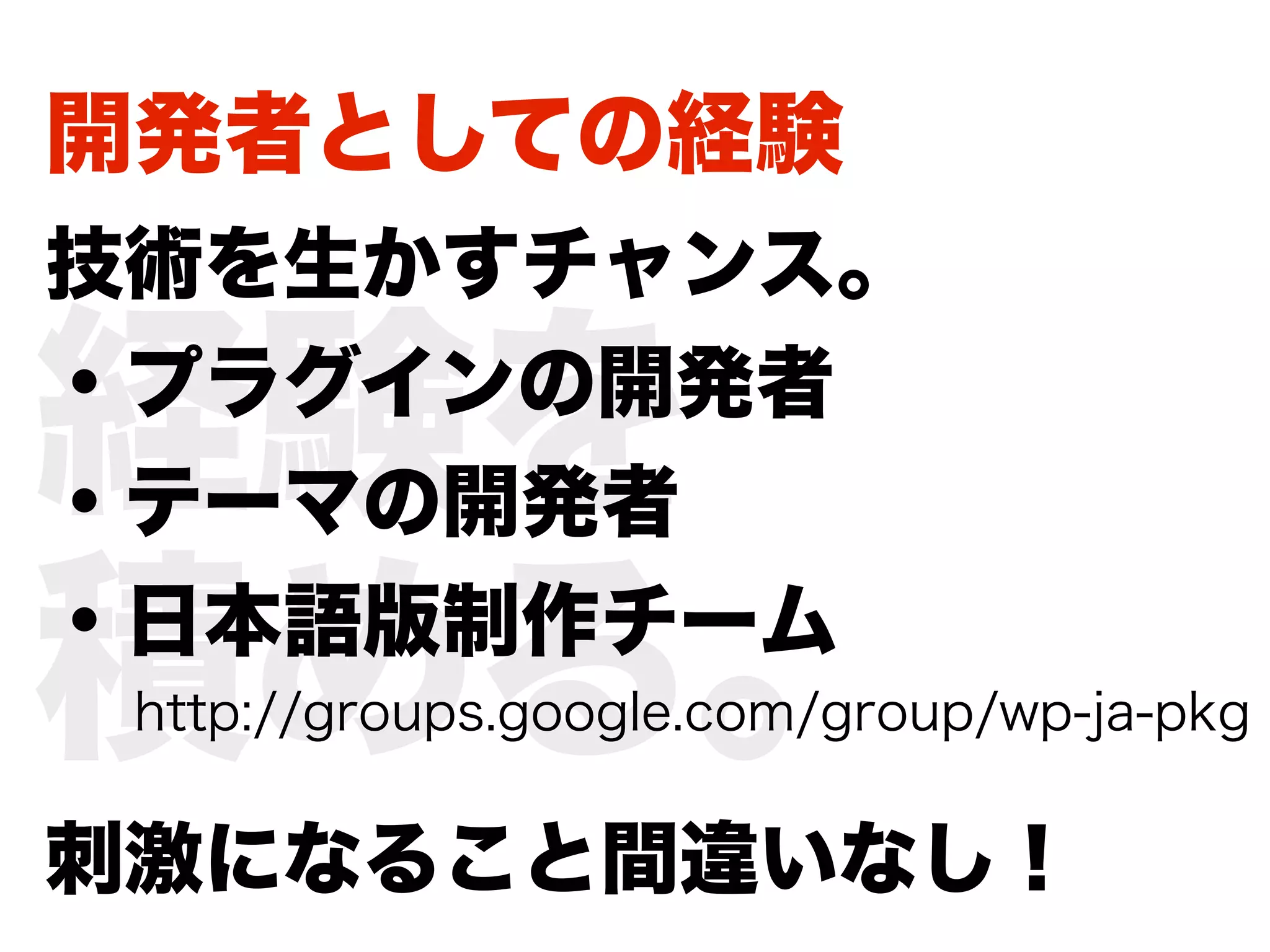 開発者としての経験
技術を生かすチャンス。

経験を
・プラグインの開発者
・テーマの開発者

積める。
・日本語版制作チーム
 http://groups.google.com/group/wp-ja-pkg


刺激になること間違いなし！
 