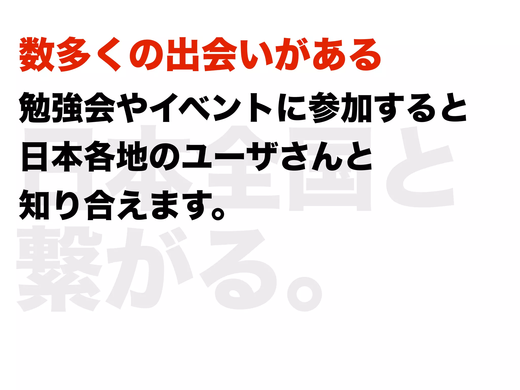 数多くの出会いがある
勉強会やイベントに参加すると

日本全国と
日本各地のユーザさんと
知り合えます。

繋がる。
 