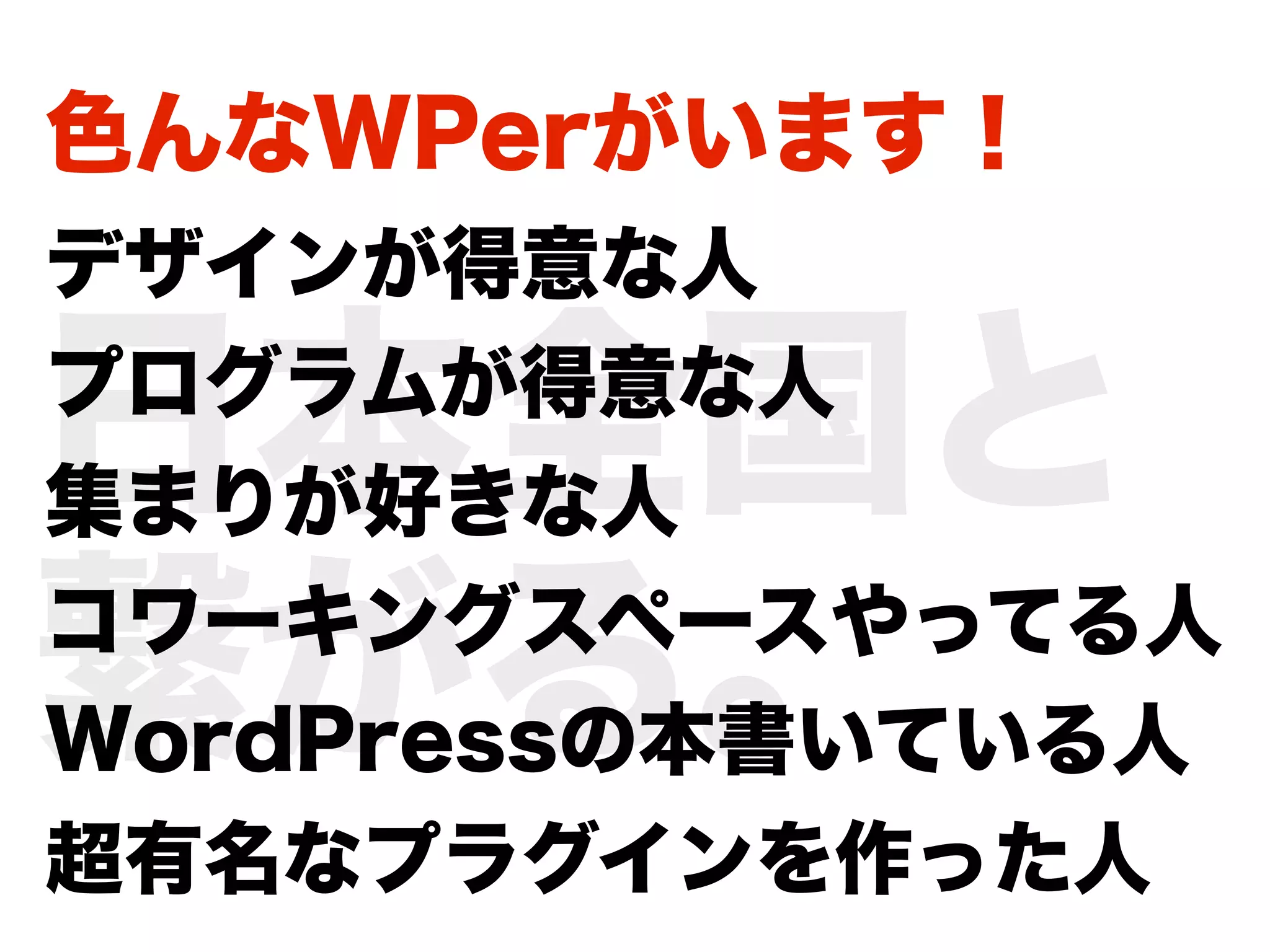 色んなWPerがいます！
デザインが得意な人

日本全国と
プログラムが得意な人
集まりが好きな人

繋がる。
コワーキングスペースやってる人
WordPressの本書いている人
超有名なプラグインを作った人
 