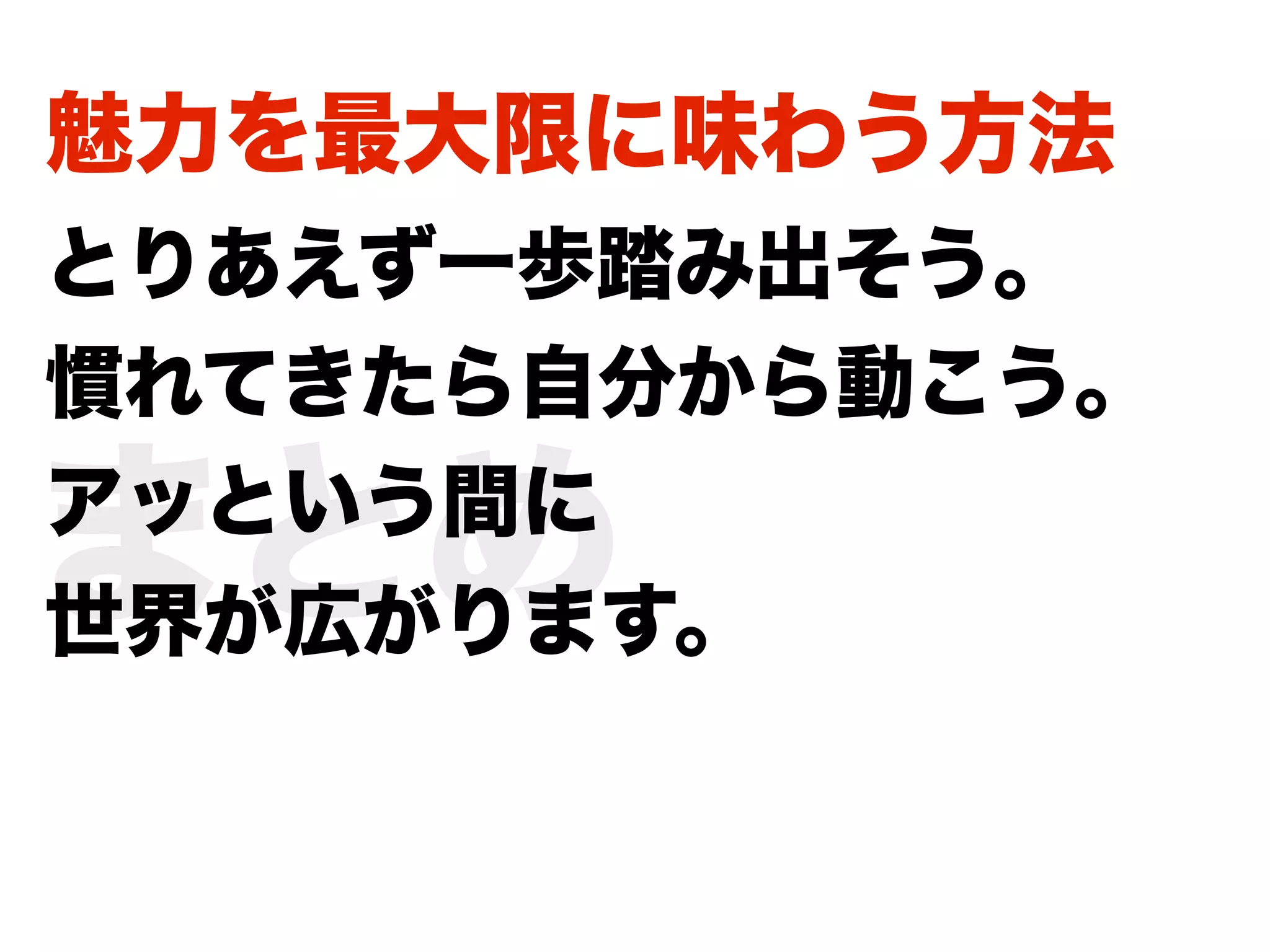 魅力を最大限に味わう方法
とりあえず一歩踏み出そう。
慣れてきたら自分から動こう。

まとめ
アッという間に
世界が広がります。
 
