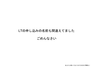 LTの申し込みの名前も間違えてました
ごめんなさい
あらかじめ謝っておいたので大丈夫だ問題ない
 