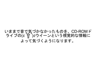 いままで音で気づかなかったものを、CD-ROMド
ライブの(☝ ՞ਊ ՞)☝ウイーンという視覚的な情報に
よって気づくようになります。
 
