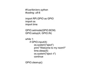 #!/usr/bin/env python
#coding: utf-8
import RPi.GPIO as GPIO
import os
import time
GPIO.setmode(GPIO.BCM)
GPIO.setup(4, GPIO.IN)
while 1:
if GPIO.input(4):
os.system("eject")
print "Welcome to my room!!"
time.sleep(5)
os.system("eject -t")
continue
GPIO.cleanup()
 
