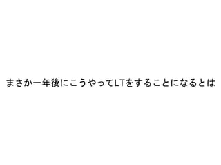 まさか一年後にこうやってLTをすることになるとは
 