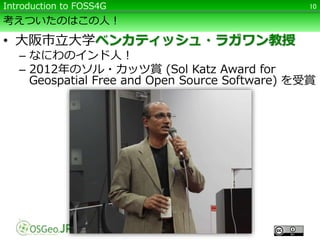 考えついたのはこの人！
• 大阪市立大学ベンカティッシュ・ラガワン教授
– なにわのインド人！
– 2012年のソル・カッツ賞 (Sol Katz Award for
Geospatial Free and Open Source Software) を受賞
10Introduction to FOSS4G
 