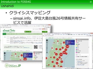 Ushahidi
• クライシスマッピング
– sinsai.info、伊豆大島台風26号情報共有サー
ビスで活躍
21Introduction to FOSS4G
 