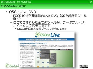 FOSS4Gのご紹介
• OSGeoLive DVD
– FOSS4Gが各種満載のLive-DVD（50を超えるツール
群！）
– ここでご紹介した全てのツールが、ブータブル・メ
ディアとして試用できます。
• OSGeo財団日本支部ブースで配布してます
24Introduction to FOSS4G
 