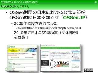 OSGeo.JPについて
• OSGeo財団の日本における公式支部が
OSGeo財団日本支部です（OSGeo.JP）
– 2006年に設立されました
• 各国や地域での支援組織をlocal chapterと呼びます
– 2010年に日本OSS奨励賞（団体部門）
を受賞！
28Welcome to the Community
 