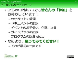 ご一緒にいかがですか！？
• OSGeo.JPはいつでも皆さんの「参加」を
お待ちしています！
– Webサイトの管理
– ドキュメントの翻訳
– イベントのお手伝い、企画、立案
– ガイドブックの出版
– プログラムの改良 etc...
• なにより、使ってみてください！
– それが最初の一歩です
47Have fun together!!
 