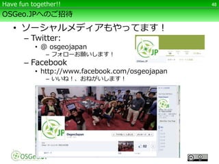 OSGeo.JPへのご招待
• ソーシャルメディアもやってます！
– Twitter:
• @ osgeojapan
– フォローお願いします！
– Facebook
• http://www.facebook.com/osgeojapan
– いいね！、おねがいします！
48Have fun together!!
 