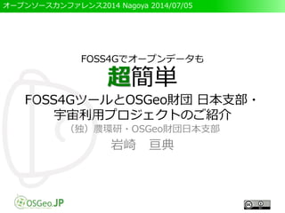 オープンソースカンファレンス2014 Nagoya 2014/07/05
FOSS4Gでオープンデータも
超簡単
FOSS4GツールとOSGeo財団 日本支部・
宇宙利用プロジェクトのご紹介
（独）農環研・OSGeo財団日本支部
岩崎 亘典
 