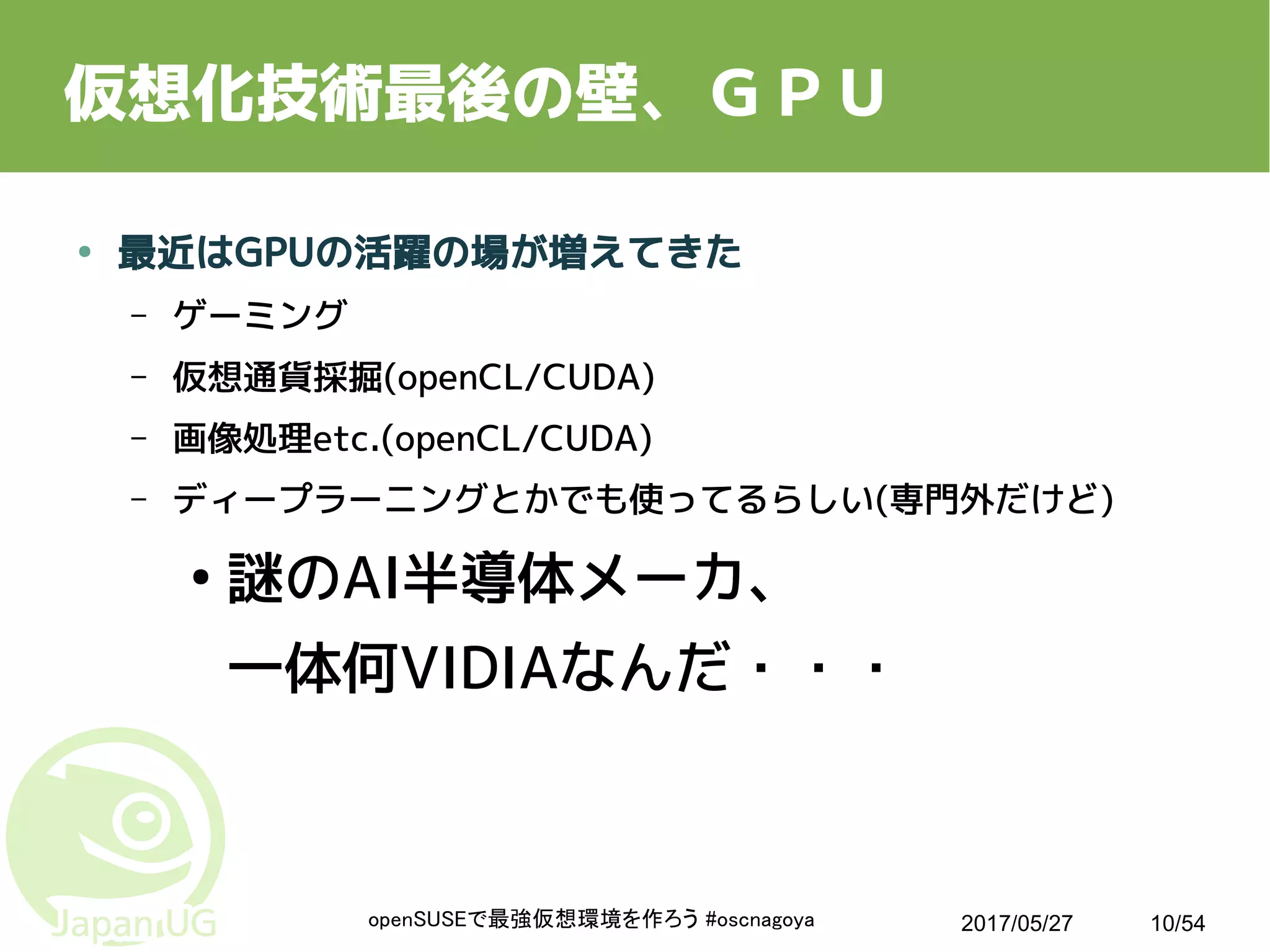 2017/05/27openSUSEで最強仮想環境を作ろう #oscnagoya 10/54
仮想化技術最後の壁、ＧＰＵ
● 最近はGPUの活躍の場が増えてきた
– ゲーミング
– 仮想通貨採掘(openCL/CUDA)
– 画像処理etc.(openCL/CUDA)
– ディープラーニングとかでも使ってるらしい(専門外だけど)
●
謎のAI半導体メーカ、
一体何VIDIAなんだ・・・
 