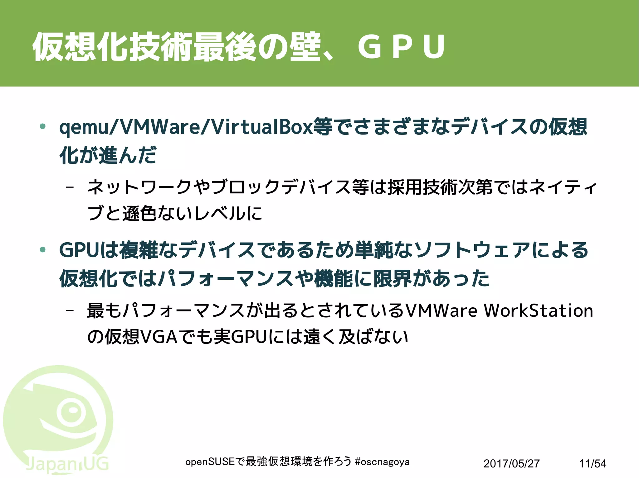 2017/05/27openSUSEで最強仮想環境を作ろう #oscnagoya 11/54
仮想化技術最後の壁、ＧＰＵ
● qemu/VMWare/VirtualBox等でさまざまなデバイスの仮想
化が進んだ
– ネットワークやブロックデバイス等は採用技術次第ではネイティ
ブと遜色ないレベルに
● GPUは複雑なデバイスであるため単純なソフトウェアによる
仮想化ではパフォーマンスや機能に限界があった
– 最もパフォーマンスが出るとされているVMWare WorkStation
の仮想VGAでも実GPUには遠く及ばない
 