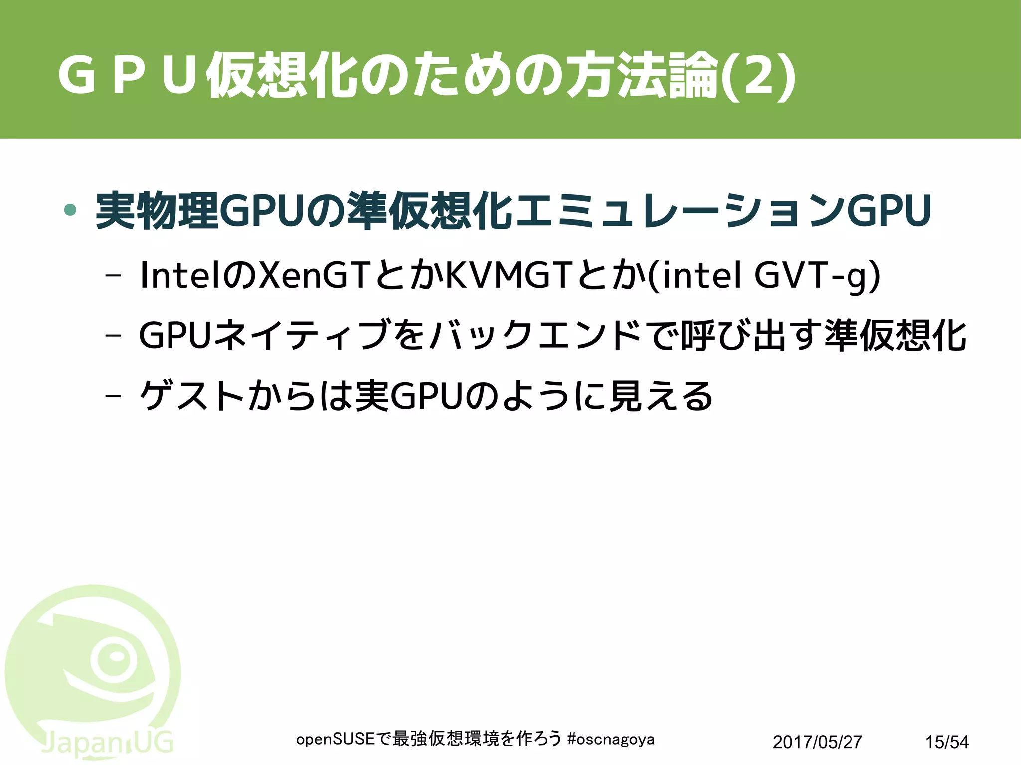 2017/05/27openSUSEで最強仮想環境を作ろう #oscnagoya 15/54
ＧＰＵ仮想化のための方法論(2)
● 実物理GPUの準仮想化エミュレーションGPU
– IntelのXenGTとかKVMGTとか(intel GVT-g)
– GPUネイティブをバックエンドで呼び出す準仮想化
– ゲストからは実GPUのように見える
 