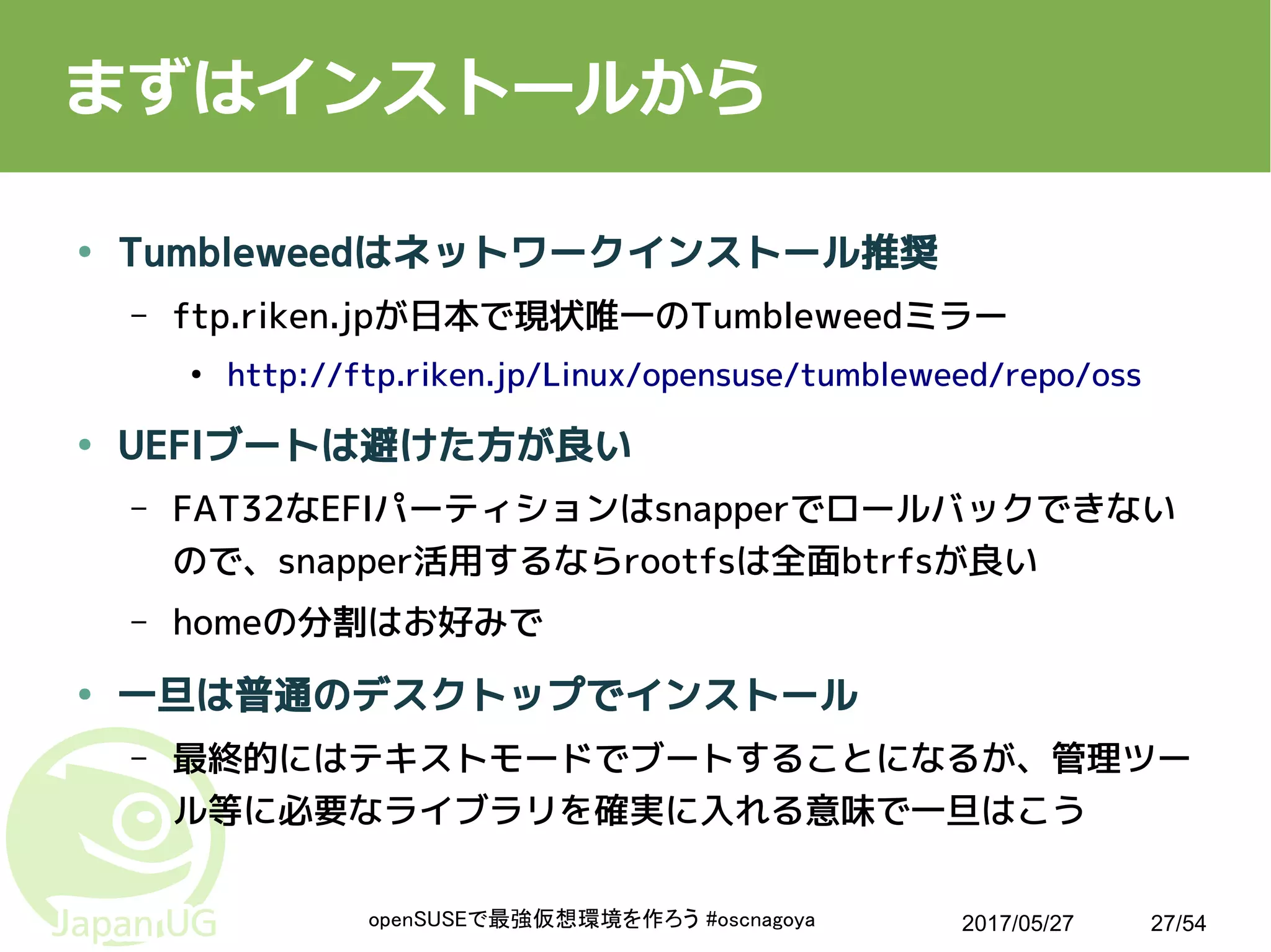 2017/05/27openSUSEで最強仮想環境を作ろう #oscnagoya 27/54
まずはインストールから
● Tumbleweedはネットワークインストール推奨
– ftp.riken.jpが日本で現状唯一のTumbleweedミラー
●
http://ftp.riken.jp/Linux/opensuse/tumbleweed/repo/oss
● UEFIブートは避けた方が良い
– FAT32なEFIパーティションはsnapperでロールバックできない
ので、snapper活用するならrootfsは全面btrfsが良い
– homeの分割はお好みで
● 一旦は普通のデスクトップでインストール
– 最終的にはテキストモードでブートすることになるが、管理ツー
ル等に必要なライブラリを確実に入れる意味で一旦はこう
 