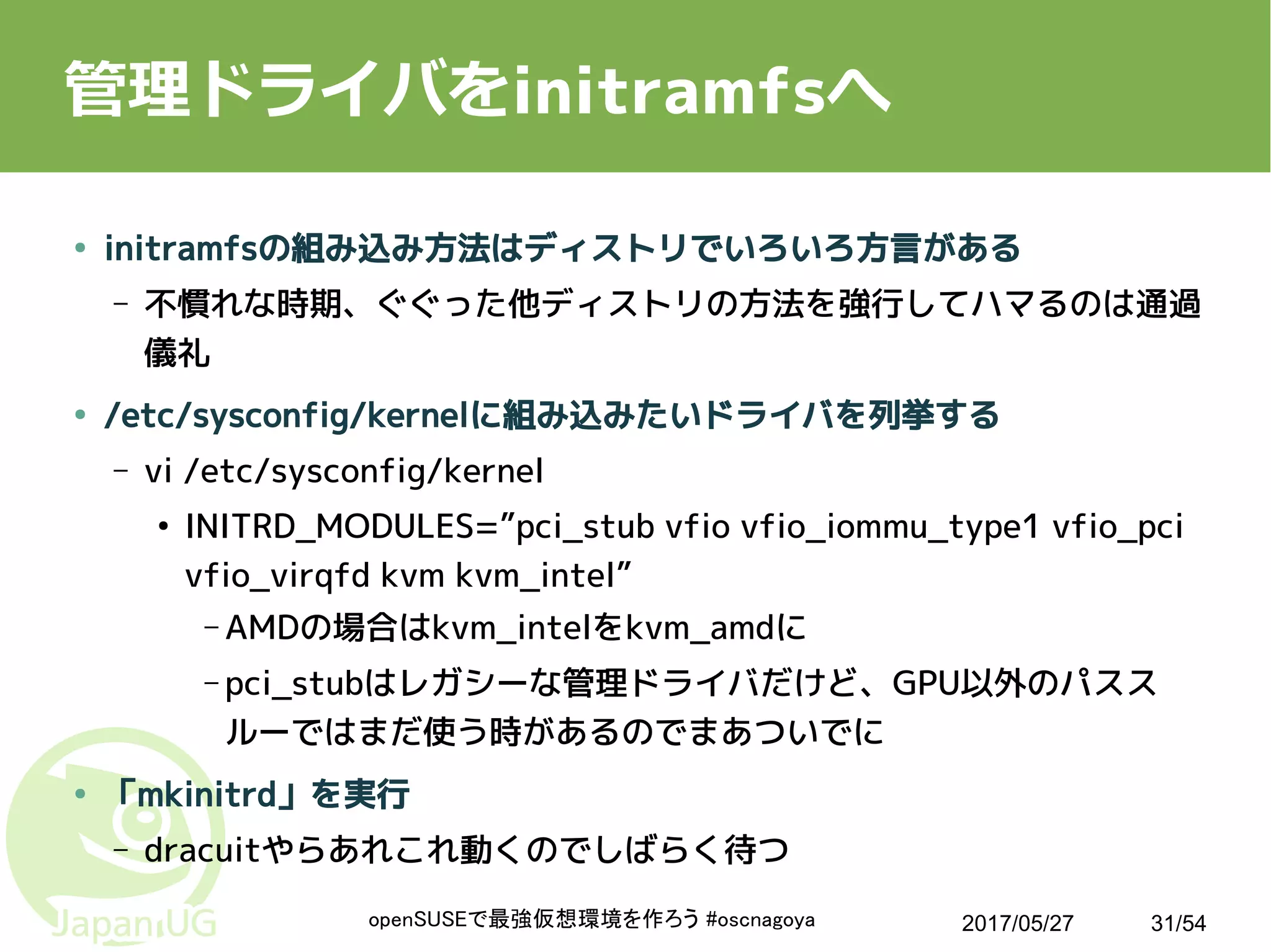 2017/05/27openSUSEで最強仮想環境を作ろう #oscnagoya 31/54
管理ドライバをinitramfsへ
● initramfsの組み込み方法はディストリでいろいろ方言がある
– 不慣れな時期、ぐぐった他ディストリの方法を強行してハマるのは通過
儀礼
● /etc/sysconfig/kernelに組み込みたいドライバを列挙する
– vi /etc/sysconfig/kernel
●
INITRD_MODULES=”pci_stub vfio vfio_iommu_type1 vfio_pci
vfio_virqfd kvm kvm_intel”
– AMDの場合はkvm_intelをkvm_amdに
– pci_stubはレガシーな管理ドライバだけど、GPU以外のパスス
ルーではまだ使う時があるのでまあついでに
● 「mkinitrd」を実行
– dracuitやらあれこれ動くのでしばらく待つ
 