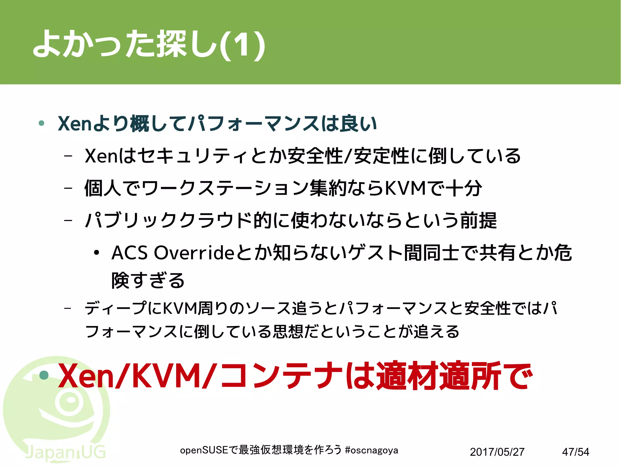 2017/05/27openSUSEで最強仮想環境を作ろう #oscnagoya 47/54
よかった探し(1)
● Xenより概してパフォーマンスは良い
– Xenはセキュリティとか安全性/安定性に倒している
– 個人でワークステーション集約ならKVMで十分
– パブリッククラウド的に使わないならという前提
●
ACS Overrideとか知らないゲスト間同士で共有とか危
険すぎる
– ディープにKVM周りのソース追うとパフォーマンスと安全性ではパ
フォーマンスに倒している思想だということが追える
● Xen/KVM/コンテナは適材適所で
 